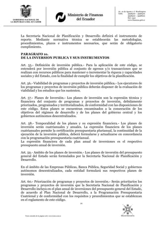 21
Texto extraído de la página web: www.lexis.com.ec
GOBIERNO NACIONAL DE
LA REPUBLICA DEL ECUADOR
Av. 10 de Agosto y J. Washington
Telfs: 3998300 – 3998400
3998500 – 3998600
Ext: 1442
www.finanzas.gob.ec
La Secretaría Nacional de Planificación y Desarrollo definirá el instrumento de
reporte. Mediante normativa técnica se establecerán las metodologías,
procedimientos, plazos e instrumentos necesarios, que serán de obligatorio
cumplimiento.
PARAGRAFO 1o.
DE LA INVERSION PUBLICA Y SUS INSTRUMENTOS
Art. 55.- Definición de inversión pública.- Para la aplicación de este código, se
entenderá por inversión pública al conjunto de egresos y/o transacciones que se
realizan con recursos públicos para mantener o incrementar la riqueza y capacidades
sociales y del Estado, con la finalidad de cumplir los objetivos de la planificación.
Art. 56.- Viabilidad de programas y proyectos de inversión pública.- Los ejecutores de
los programas y proyectos de inversión pública deberán disponer de la evaluación de
viabilidad y los estudios que los sustenten.
Art. 57.- Planes de Inversión.- Los planes de inversión son la expresión técnica y
financiera del conjunto de programas y proyectos de inversión, debidamente
priorizados, programados y territorializados, de conformidad con las disposiciones de
este código. Estos planes se encuentran encaminados a la consecución de los
objetivos del régimen de desarrollo y de los planes del gobierno central y los
gobiernos autónomos descentralizados.
Art. 58.- Temporalidad de los planes y su expresión financiera.- Los planes de
inversión serán cuatrianuales y anuales. La expresión financiera de los planes
cuatrianuales permite la certificación presupuestaria plurianual, la continuidad de la
ejecución de la inversión pública, deberá formularse y actualizarse en concordancia
con la programación presupuestaria cuatrianual.
La expresión financiera de cada plan anual de inversiones es el respectivo
presupuesto anual de inversión.
Art. 59.- Ambito de los planes de inversión.- Los planes de inversión del presupuesto
general del Estado serán formulados por la Secretaría Nacional de Planificación y
Desarrollo.
En el ámbito de las Empresas Públicas, Banca Pública, Seguridad Social y gobiernos
autónomos descentralizados, cada entidad formulará sus respectivos planes de
inversión.
Art. 60.- Priorización de programas y proyectos de inversión.- Serán prioritarios los
programas y proyectos de inversión que la Secretaría Nacional de Planificación y
Desarrollo incluya en el plan anual de inversiones del presupuesto general del Estado,
de acuerdo al Plan Nacional de Desarrollo, a la Programación Presupuestaria
Cuatrienal y de conformidad con los requisitos y procedimientos que se establezcan
en el reglamento de este código.
 