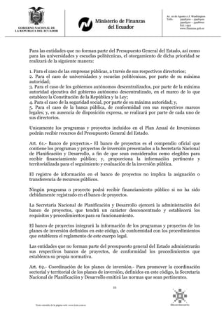 22
Texto extraído de la página web: www.lexis.com.ec
GOBIERNO NACIONAL DE
LA REPUBLICA DEL ECUADOR
Av. 10 de Agosto y J. Washington
Telfs: 3998300 – 3998400
3998500 – 3998600
Ext: 1442
www.finanzas.gob.ec
Para las entidades que no forman parte del Presupuesto General del Estado, así como
para las universidades y escuelas politécnicas, el otorgamiento de dicha prioridad se
realizará de la siguiente manera:
1. Para el caso de las empresas públicas, a través de sus respectivos directorios;
2. Para el caso de universidades y escuelas politécnicas, por parte de su máxima
autoridad;
3. Para el caso de los gobiernos autónomos descentralizados, por parte de la máxima
autoridad ejecutiva del gobierno autónomo descentralizado, en el marco de lo que
establece la Constitución de la República y la Ley;
4. Para el caso de la seguridad social, por parte de su máxima autoridad; y,
5. Para el caso de la banca pública, de conformidad con sus respectivos marcos
legales; y, en ausencia de disposición expresa, se realizará por parte de cada uno de
sus directorios.
Unicamente los programas y proyectos incluidos en el Plan Anual de Inversiones
podrán recibir recursos del Presupuesto General del Estado.
Art. 61.- Banco de proyectos.- El banco de proyectos es el compendio oficial que
contiene los programas y proyectos de inversión presentados a la Secretaría Nacional
de Planificación y Desarrollo, a fin de que sean considerados como elegibles para
recibir financiamiento público; y, proporciona la información pertinente y
territorializada para el seguimiento y evaluación de la inversión pública.
El registro de información en el banco de proyectos no implica la asignación o
transferencia de recursos públicos.
Ningún programa o proyecto podrá recibir financiamiento público si no ha sido
debidamente registrado en el banco de proyectos.
La Secretaría Nacional de Planificación y Desarrollo ejercerá la administración del
banco de proyectos, que tendrá un carácter desconcentrado y establecerá los
requisitos y procedimientos para su funcionamiento.
El banco de proyectos integrará la información de los programas y proyectos de los
planes de inversión definidos en este código, de conformidad con los procedimientos
que establezca el reglamento de este cuerpo legal.
Las entidades que no forman parte del presupuesto general del Estado administrarán
sus respectivos bancos de proyectos, de conformidad los procedimientos que
establezca su propia normativa.
Art. 62.- Coordinación de los planes de inversión.- Para promover la coordinación
sectorial y territorial de los planes de inversión, definidos en este código, la Secretaría
Nacional de Planificación y Desarrollo emitirá las normas que sean pertinentes.
 