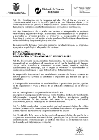 23
Texto extraído de la página web: www.lexis.com.ec
GOBIERNO NACIONAL DE
LA REPUBLICA DEL ECUADOR
Av. 10 de Agosto y J. Washington
Telfs: 3998300 – 3998400
3998500 – 3998600
Ext: 1442
www.finanzas.gob.ec
Art. 63.- Coordinación con la inversión privada.- Con el fin de procurar la
complementariedad entre la inversión pública en sus diferentes niveles y las
iniciativas de inversión privada, el Sistema Nacional Descentralizado de Planificación
Participativa podrá implementar los mecanismos necesarios de coordinación.
Art. 64.- Preeminencia de la producción nacional e incorporación de enfoques
ambientales y de gestión de riesgo.- En el diseño e implementación de los programas
y proyectos de inversión pública, se promoverá la incorporación de acciones
favorables al ecosistema, mitigación, adaptación al cambio climático y a la gestión de
vulnerabilidades y riesgos antrópicos y naturales.
En la adquisición de bienes y servicios, necesarios para la ejecución de los programas
y proyectos, se privilegiará a la producción nacional.
PARAGRAFO 2o.
DE LA PLANIFICACION DE LA
COOPERACION INTERNACIONAL NO REEMBOLSABLE
Art. 65.- Cooperación Internacional No Reembolsable.- Se entiende por cooperación
internacional no reembolsable al mecanismo por el cual la República del Ecuador
otorga, recibe, transfiere o intercambia recursos, bienes, servicios, capitales,
conocimientos y/o tecnología, con el objeto de contribuir o complementar las
iniciativas nacionales para el logro de los objetivos de la planificación.
La cooperación internacional no reembolsable proviene de fuentes externas de
carácter público y/o privado de entidades y organismos que realicen ese tipo de
actividades.
A la cooperación internacional no reembolsable se la promociona, gestiona, ejecuta,
se da seguimiento y evalúa a través de las entidades establecidas en el presente
código.
Art. 66.- Principios de la cooperación internacional.- Son
principios de la cooperación internacional con la República del Ecuador la soberanía,
independencia, igualdad jurídica de los Estados, convivencia pacífica,
autodeterminación de los pueblos, así como la integración, solidaridad,
transparencia, equidad y el respeto a los derechos humanos.
Art. 67.- Política nacional de cooperación internacional no reembolsable.- La política
nacional de cooperación internacional no reembolsable se adecuará a lo que establece
el Plan Nacional de Desarrollo y a la política exterior del Estado.
Art. 68.- Gestión de la cooperación internacional no reembolsable.- La gestión de la
cooperación internacional no reembolsable, ejercida por los gobiernos autónomos
descentralizados, se orientarán por las políticas nacionales y a los respectivos planes
de desarrollo y de ordenamiento territorial.
 