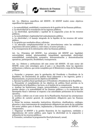 25
Texto extraído de la página web: www.lexis.com.ec
GOBIERNO NACIONAL DE
LA REPUBLICA DEL ECUADOR
Av. 10 de Agosto y J. Washington
Telfs: 3998300 – 3998400
3998500 – 3998600
Ext: 1442
www.finanzas.gob.ec
Art. 72.- Objetivos específicos del SINFIP.- El SINFIP tendrá como objetivos
específicos los siguientes:
1. La sostenibilidad, estabilidad y consistencia de la gestión de las finanzas públicas;
2. La efectividad de la recaudación de los ingresos públicos;
3. La efectividad, oportunidad y equidad de la asignación y/uso de los recursos
públicos;
4. La sostenibilidad y legitimidad del endeudamiento público;
5. La efectividad y el manejo integrado de la liquidez de los recursos del sector
público;
6. La gestión por resultados eficaz y eficiente;
7. La adecuada complementariedad en las interrelaciones entre las entidades y
organismos del sector público y, entre éstas y el sector privado; y,
8. La transparencia de la información sobre las finanzas públicas.
Art. 73.- Principios del SINFIP.- Los principios del SINFIP son: legalidad,
universalidad, unidad, plurianualidad, integralidad, oportunidad, efectividad,
sostenibilidad, centralización normativa, desconcentración y descentralización
operativas, participación, flexibilidad y transparencia.
Art. 74.- Deberes y atribuciones del ente rector del SINFIP.- El ente rector del
SINFIP, como ente estratégico para el país y su desarrollo, tiene las siguientes
atribuciones y deberes, que serán cumplidos por el Ministro(a) a cargo de las finanzas
públicas:
1. Formular y proponer, para la aprobación del Presidente o Presidenta de la
República, los lineamientos de política fiscal inherentes a los ingresos, gastos y
financiamiento, en procura de los objetivos del SINFIP;
2. Ejecutar la política fiscal aprobada por el Presidente o Presidenta de la República;
3. Precautelar el cumplimiento de los objetivos de política fiscal prevista en la
Constitución de la República y las leyes, en el ámbito de su competencia;
4. Analizar las limitaciones, riesgos, potencialidades y consecuencias fiscales que
puedan afectar a la sostenibilidad de las finanzas públicas y a la consistencia del
desempeño fiscal e informar al respecto a las autoridades pertinentes de la función
ejecutiva;
5. Acordar y definir con el ente rector de la Planificación Nacional las orientaciones
de política de carácter general, de cumplimiento obligatorio para las finanzas
públicas;
6. Dictar las normas, manuales, instructivos, directrices, clasificadores, catálogos,
glosarios y otros instrumentos de cumplimiento obligatorio por parte de las entidades
del sector público para el diseño, implantación y funcionamiento del SINFIP y sus
componentes;
7. Organizar el SINFIP y la gestión financiera de los organismos, entidades y
dependencias del sector público, para lograr la efectividad en la asignación y
utilización de los recursos públicos;
8. Formular y actualizar la programación fiscal plurianual y anual;
 