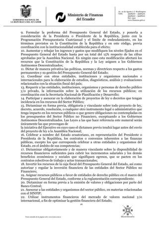 26
Texto extraído de la página web: www.lexis.com.ec
GOBIERNO NACIONAL DE
LA REPUBLICA DEL ECUADOR
Av. 10 de Agosto y J. Washington
Telfs: 3998300 – 3998400
3998500 – 3998600
Ext: 1442
www.finanzas.gob.ec
9. Formular la proforma del Presupuesto General del Estado, y ponerla a
consideración de la Presidenta o Presidente de la República, junto con la
Programación Presupuestaria Cuatrianual y el límite de endeudamiento, en los
términos previstos en la Constitución de la República y en este código, previa
coordinación con la institucionalidad establecida para el efecto;
10. Aumentar y rebajar los ingresos y gastos que modifiquen los niveles fijados en el
Presupuesto General del Estado hasta por un total del 15% respecto de las cifras
aprobadas por la Asamblea Nacional. En ningún caso esta modificación afectará los
recursos que la Constitución de la República y la Ley asignen a los Gobiernos
Autónomos Descentralizados;
11. Dictar de manera privativa las políticas, normas y directrices respecto a los gastos
permanentes y su gestión del Presupuesto General del Estado;
12. Coordinar con otras entidades, instituciones y organismos nacionales e
internacionales para la elaboración de estudios, diagnósticos, análisis y evaluaciones
relacionados con la situación fiscal del país;
13. Requerir a las entidades, instituciones, organismos y personas de derecho público
y/o privado, la información sobre la utilización de los recursos públicos; en
coordinación con la Secretaria Nacional de Planificación y Desarrollo;
14. Participar y asesorar en la elaboración de proyectos de ley o decretos que tengan
incidencia en los recursos del Sector Público;
15. Dictaminar en forma previa, obligatoria y vinculante sobre todo proyecto de ley,
decreto, acuerdo, resolución, o cualquier otro instrumento legal o administrativo que
tenga impacto en los recursos públicos o que genere obligaciones no contempladas en
los presupuestos del Sector Público no Financiero, exceptuando a los Gobiernos
Autónomos Descentralizados. Las Leyes a las que hace referencia este numeral serán
únicamente las que provengan de
la iniciativa del Ejecutivo en cuyo caso el dictamen previo tendrá lugar antes del envío
del proyecto de ley a la Asamblea Nacional;
16. Celebrar a nombre del Estado ecuatoriano, en representación del Presidente o
Presidenta de la República, los contratos o convenios inherentes a las finanzas
públicas, excepto los que corresponda celebrar a otras entidades y organismos del
Estado, en el ámbito de sus competencias;
17. Dictaminar obligatoriamente y de manera vinculante sobre la disponibilidad de
recursos financieros suficientes para cubrir los incrementos salariales y los demás
beneficios económicos y sociales que signifiquen egresos, que se pacten en los
contratos colectivos de trabajo y actas transaccionales;
18. Invertir los recursos de la caja fiscal del Presupuesto General del Estado, así como
autorizar y regular la inversión financiera de las entidades del Sector Público no
Financiero;
19. Asignar recursos públicos a favor de entidades de derecho público en el marco del
Presupuesto General del Estado, conforme a la reglamentación correspondiente;
20. Dictaminar en forma previa a la emisión de valores y obligaciones por parte del
Banco Central;
21. Asesorar a las entidades y organismos del sector público, en materias relacionadas
con el SINFIP;
22. Utilizar instrumentos financieros del mercado de valores nacional y/o
internacional, a fin de optimizar la gestión financiera del Estado;
 
