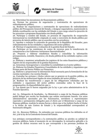 27
Texto extraído de la página web: www.lexis.com.ec
GOBIERNO NACIONAL DE
LA REPUBLICA DEL ECUADOR
Av. 10 de Agosto y J. Washington
Telfs: 3998300 – 3998400
3998500 – 3998600
Ext: 1442
www.finanzas.gob.ec
23. Determinar los mecanismos de financiamiento público;
24. Normar los procesos de negociación y contratación de operaciones de
endeudamiento público;
25. Realizar las negociaciones y contratación de operaciones de endeudamiento
público del Presupuesto General del Estado, y designar negociadores, manteniendo la
debida coordinación con las entidades del Estado a cuyo cargo estará la ejecución de
los proyectos o programas financiados con deuda pública;
26. Participar a nombre del Estado, en procesos de negociación de cooperación
internacional no reembolsable originada en canje o conversión de deuda pública por
proyectos de interés público, que se acuerden con los acreedores;
27. Aprobar o rechazar la concesión de garantías de la República del Ecuador, para
endeudamientos de las entidades y organismos del sector público;
28. Efectuar el seguimiento y evaluación de la gestión fiscal del Estado;
29. Participar en las comisiones de costeo de recursos para la transferencia de
competencias a los Gobiernos Autónomos Descentralizados;
30. Preparar y elaborar estadísticas fiscales y consolidar la información
presupuestaria, contable, financiera y de deuda pública de las entidades sujetas a este
código;
31. Elaborar y mantener actualizados los registros de los entes financieros públicos y
registro de los responsables de la gestión financiera;
32. Armonizar, homogeneizar y consolidar la contabilidad en el sector público;
33. Elaborar los Estados Financieros Consolidados de las entidades y organismos que
forman parte del Sector Público no Financiero;
34. Elaborar y proporcionar la información fiscal necesaria para la formulación de las
cuentas nacionales y las cuentas fiscales;
35. Custodiar las acciones y títulos valores que se generen en la gestión pública, sin
perjuicio de las atribuciones legales de otras entidades del sector público;
36. Realizar las transferencias y pagos de las obligaciones solicitadas por las
entidades y organismos del sector público contraídas sobre la base de la
programación y la disponibilidad de caja; y,
37. Las demás que le fueren asignadas por la ley o por actos administrativos de la
Función Ejecutiva.
Art. 75.- Delegación de facultades.- La Ministra(o) a cargo de las finanzas públicas
podrá delegar por escrito las facultades que estime conveniente hacerlo. Los actos
administrativos ejecutados por los funcionarios, servidores o representantes
especiales o permanentes delegados para el efecto por el Ministro(a) a cargo de las
finanzas públicas, tendrán la misma fuerza y efecto que si los hubiere hecho el titular
o la titular de esta Cartera de Estado y la responsabilidad corresponderá al
funcionario delegado.
Art. 76.- Recursos Públicos.- Se entienden por recursos públicos los definidos en el
Art. 3 de la ley de la Contraloría General del Estado.
Los anticipos correspondientes a la contratación pública no pierden su calidad de
recursos públicos, hasta el momento de ser devengados; la normativa aplicable a la
gestión de dichos recursos será la que corresponde a las personas jurídicas de
 