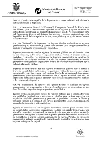 28
Texto extraído de la página web: www.lexis.com.ec
GOBIERNO NACIONAL DE
LA REPUBLICA DEL ECUADOR
Av. 10 de Agosto y J. Washington
Telfs: 3998300 – 3998400
3998500 – 3998600
Ext: 1442
www.finanzas.gob.ec
derecho privado, con excepción de lo dispuesto en el tercer inciso del artículo 299 de
la Constitución de la República.
Art. 77.- Presupuesto General del Estado.- El Presupuesto General del Estado es el
instrumento para la determinación y gestión de los ingresos y egresos de todas las
entidades que constituyen las diferentes funciones del Estado. No se consideran parte
del Presupuesto General del Estado, los ingresos y egresos pertenecientes a la
Seguridad Social, la banca pública, las empresas públicas y los gobiernos autónomos
descentralizados.
Art. 78.- Clasificación de Ingresos.- Los ingresos fiscales se clasifican en ingresos
permanentes y no permanentes, y podrán clasificarse en otras categorías con fines de
análisis, organización presupuestaria y estadística.
Ingresos permanentes: Son los ingresos de recursos públicos que el Estado a través
de sus entidades, instituciones y organismos públicos reciben de manera continua,
periódica y previsible. La generación de ingresos permanentes no ocasiona la
disminución de la riqueza nacional. Por ello, los ingresos permanentes no pueden
provenir de la enajenación, degradación o venta de activos públicos de ningún tipo o
del endeudamiento público.
Ingresos no-permanentes: Son los ingresos de recursos públicos que el Estado a
través de sus entidades, instituciones y organismos, reciben de manera temporal, por
una situación específica, excepcional o extraordinaria. La generación de ingresos no-
permanentes puede ocasionar disminución de la riqueza nacional. Por ello, los
ingresos no permanentes pueden provenir, entre otros, de la venta de activos públicos
o del endeudamiento público.
Art. 79.- Clasificación de egresos.- Los egresos fiscales se clasifican en egresos
permanentes y no permanentes, y éstos podrán clasificarse en otras categorías con
fines de análisis, organización presupuestaria y estadística.
Egresos permanentes: Son los egresos de recursos públicos que el Estado a través de
sus entidades, instituciones y organismos, efectúan con carácter operativo que
requieren repetición permanente y permiten la provisión continua de bienes y
servicios públicos a la sociedad. Los egresos permanentes no generan directamente
acumulación de capital o activos públicos.
Egresos no-permanentes: Son los egresos de recursos públicos que el Estado a través
de sus entidades, instituciones y organismos, efectúan con carácter temporal, por una
situación específica, excepcional o extraordinaria que no requiere repetición
permanente. Los egresos no-permanentes pueden generar directamente acumulación
de capital bruto o activos públicos o disminución de pasivos. Por ello, los egresos no
permanentes incluyen los gastos de mantenimiento realizados exclusivamente para
reponer el desgaste del capital.
 