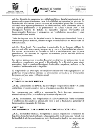 29
Texto extraído de la página web: www.lexis.com.ec
GOBIERNO NACIONAL DE
LA REPUBLICA DEL ECUADOR
Av. 10 de Agosto y J. Washington
Telfs: 3998300 – 3998400
3998500 – 3998600
Ext: 1442
www.finanzas.gob.ec
Art. 80.- Garantía de recursos de las entidades públicas.- Para la transferencia de las
preasignaciones constitucionales y con la finalidad de salvaguardar los intereses de
las entidades públicas que generan recursos por autogestión, que reciben donaciones,
así como otros ingresos provenientes de financiamiento; no se consideran parte de
los ingresos permanentes y no permanentes del Estado Central, pero sí del
Presupuesto General del Estado, los siguientes: Ingresos provenientes del
financiamiento; donaciones y cooperación no reembolsable; autogestión y otras
preasignaciones de ingreso.
Todos los ingresos sean, del Estado Central o del Presupuesto General del Estado y
demás Presupuestos Públicos, deberán cumplir con la restricción del Artículo 286 de
la Constitución.
Art. 81.- Regla fiscal.- Para garantizar la conducción de las finanzas públicas de
manera sostenible, responsable, transparente y procurar la estabilidad económica;
los egresos permanentes se financiarán única y exclusivamente con ingresos
permanentes. No obstante los ingresos permanentes pueden también financiar
egresos no permanentes.
Los egresos permanentes se podrán financiar con ingresos no permanentes en las
situaciones excepcionales que prevé la Constitución de la República, para salud,
educación y justicia; previa calificación de la situación excepcional, realizada por la
Presidenta o el Presidente de la República.
El cumplimiento de estas reglas se comprobará únicamente en los agregados de: las
proformas presupuestarias públicas, los presupuestos aprobados y los presupuestos
liquidados, en base a una verificación anual.
TITULO II
COMPONENTES DEL SISTEMA
Art. 82.- Componentes del SINFIP.- Se entiende por componentes del SINFIP, a cada
conjunto de procesos necesarios para la organización y gestión del mismo.
Los componentes son: política y programación fiscal, ingresos, presupuesto,
endeudamiento público, contabilidad gubernamental y tesorería.
Art. 83.- Coordinación.- Los componentes del SINFIP actuarán en forma coordinada
y establecerán los canales de articulación entre sí con la finalidad de garantizar el
funcionamiento integrado del Sistema.
CAPITULO I
DEL COMPONENTE DE LA POLITICA Y PROGRAMACION FISCAL
Art. 84.- Contenido y finalidad.- Comprende el análisis, seguimiento y evaluación de
la política fiscal, las variables fiscales y la programación fiscal plurianual y anual, con
la finalidad de alertar oportunamente sobre los impactos fiscales, para sustentar las
 