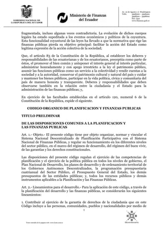 3
Texto extraído de la página web: www.lexis.com.ec
GOBIERNO NACIONAL DE
LA REPUBLICA DEL ECUADOR
Av. 10 de Agosto y J. Washington
Telfs: 3998300 – 3998400
3998500 – 3998600
Ext: 1442
www.finanzas.gob.ec
fragmentada, incluso algunas veces contradictoria. La evolución de dichos cuerpos
legales ha estado supeditada a los eventos económicos y políticos de la coyuntura.
Esta funcionalidad coyuntural de las leyes ha llevado a que la normativa que rige las
finanzas públicas pierda su objetivo principal: facilitar la acción del Estado como
legítima expresión de la acción colectiva de la sociedad;
Que, el artículo 83 de la Constitución de la República, al establecer los deberes y
responsabilidades de las ecuatorianas y de los ecuatorianos, preceptúa como parte de
éstos, el promover el bien común y anteponer el interés general al interés particular,
administrar honradamente y con apego irrestricto a la ley el patrimonio público,
asumir las funciones públicas como un servicio a la colectividad y rendir cuentas a la
sociedad y a la autoridad, conservar el patrimonio cultural y natural del país y cuidar
y mantener los bienes públicos, participar en la vida política, cívica y comunitaria del
país de manera honesta y transparente. Deberes y responsabilidades que deben
observarse también en la relación entre la ciudadanía y el Estado para la
administración de las finanzas públicas; y,
En ejercicio de las facultades establecidas en el artículo 120, numeral 6 de la
Constitución de la República, expide el siguiente.
CODIGO ORGANICO DE PLANIFICACION Y FINANZAS PUBLICAS
TITULO PRELIMINAR
DE LAS DISPOSICIONES COMUNES A LA PLANIFICACION Y
LAS FINANZAS PUBLICAS
Art. 1.- Objeto.- El presente código tiene por objeto organizar, normar y vincular el
Sistema Nacional Descentralizado de Planificación Participativa con el Sistema
Nacional de Finanzas Públicas, y regular su funcionamiento en los diferentes niveles
del sector público, en el marco del régimen de desarrollo, del régimen del buen vivir,
de las garantías y los derechos constitucionales.
Las disposiciones del presente código regulan el ejercicio de las competencias de
planificación y el ejercicio de la política pública en todos los niveles de gobierno, el
Plan Nacional de Desarrollo, los planes de desarrollo y de ordenamiento territorial de
los Gobiernos Autónomos Descentralizados, la programación presupuestaria
cuatrianual del Sector Público, el Presupuesto General del Estado, los demás
presupuestos de las entidades públicas; y, todos los recursos públicos y demás
instrumentos aplicables a la Planificación y las Finanzas Públicas.
Art. 2.- Lineamientos para el desarrollo.- Para la aplicación de este código, a través de
la planificación del desarrollo y las finanzas públicas, se considerarán los siguientes
lineamientos:
1. Contribuir al ejercicio de la garantía de derechos de la ciudadanía que en este
Código incluye a las personas, comunidades, pueblos y nacionalidades por medio de
 