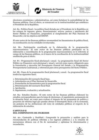 30
Texto extraído de la página web: www.lexis.com.ec
GOBIERNO NACIONAL DE
LA REPUBLICA DEL ECUADOR
Av. 10 de Agosto y J. Washington
Telfs: 3998300 – 3998400
3998500 – 3998600
Ext: 1442
www.finanzas.gob.ec
elecciones económicas y administrativas, así como fortalecer la sostenibilidad de las
finanzas públicas. Para el efecto, se enmarcará en la institucionalidad que establezca
el Presidente de la República.
Art. 85.- Política fiscal.- La política fiscal dictada por el Presidente de la República en
los campos de ingresos, gastos, financiamiento, activos, pasivos y patrimonio del
Sector Público no Financiero, propenderá al cumplimiento del Plan Nacional de
Desarrollo y de los objetivos del SINFIP.
El ente rector de las finanzas públicas recomendará los lineamientos de política fiscal,
en coordinación con las entidades involucradas.
Art. 86.- Participación coordinada en la elaboración de la programación
macroeconómica.- El ente rector de las finanzas públicas participará en la
elaboración y consolidación de la programación macroeconómica en lo referente al
campo de las finanzas públicas, en el marco de la coordinación de la institucionalidad
establecida para el efecto.
Art. 87.- Programación fiscal plurianual y anual.- La programación fiscal del Sector
Público no Financiero será plurianual y anual y servirá como marco obligatorio para
la formulación y ejecución del Presupuesto General del Estado y la Programación
Presupuestaria Cuatrianual, y referencial para otros presupuestos del Sector Público.
Art. 88.- Fases de la programación fiscal plurianual y anual.- La programación fiscal
tendrá las siguientes fases:
1. Determinación del escenario fiscal base.
2. Articulación con el Plan Nacional de Desarrollo.
3. Formulación de lineamientos para la programación fiscal.
4. Determinación del escenario fiscal final.
5. Aprobación.
6. Seguimiento, evaluación y actualización.
Art. 89.- Estudios fiscales.- El ente rector de las finanzas públicas elaborará los
estudios correspondientes para la toma de decisiones, el seguimiento permanente de
la situación fiscal, así como para evaluar el impacto de las propuestas de política y
proyectos de reforma legal que puedan afectar el desempeño fiscal y de la economía,
sin perjuicio de las atribuciones del resto de entidades públicas al respecto de la
elaboración de estudios.
CAPITULO II
DEL COMPONENTE DE INGRESOS
Art. 90.- Contenido y finalidad.- Comprende la proyección y análisis para la
recomendación de políticas referidas a los ingresos públicos y a la creación de
mecanismos idóneos con el fin de racionalizar y optimizar la determinación y
recaudación.
 