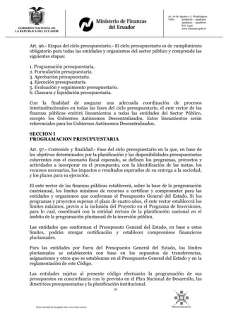 32
Texto extraído de la página web: www.lexis.com.ec
GOBIERNO NACIONAL DE
LA REPUBLICA DEL ECUADOR
Av. 10 de Agosto y J. Washington
Telfs: 3998300 – 3998400
3998500 – 3998600
Ext: 1442
www.finanzas.gob.ec
Art. 96.- Etapas del ciclo presupuestario.- El ciclo presupuestario es de cumplimiento
obligatorio para todas las entidades y organismos del sector público y comprende las
siguientes etapas:
1. Programación presupuestaria.
2. Formulación presupuestaria.
3. Aprobación presupuestaria.
4. Ejecución presupuestaria.
5. Evaluación y seguimiento presupuestario.
6. Clausura y liquidación presupuestaria.
Con la finalidad de asegurar una adecuada coordinación de procesos
interinstitucionales en todas las fases del ciclo presupuestario, el ente rector de las
finanzas públicas emitirá lineamientos a todas las entidades del Sector Público,
excepto los Gobiernos Autónomos Descentralizados. Estos lineamientos serán
referenciales para los Gobiernos Autónomos Descentralizados.
SECCION I
PROGRAMACION PRESUPUESTARIA
Art. 97.- Contenido y finalidad.- Fase del ciclo presupuestario en la que, en base de
los objetivos determinados por la planificación y las disponibilidades presupuestarias
coherentes con el escenario fiscal esperado, se definen los programas, proyectos y
actividades a incorporar en el presupuesto, con la identificación de las metas, los
recursos necesarios, los impactos o resultados esperados de su entrega a la sociedad;
y los plazos para su ejecución.
El ente rector de las finanzas públicas establecerá, sobre la base de la programación
cuatrianual, los límites máximos de recursos a certificar y comprometer para las
entidades y organismos que conforman el Presupuesto General del Estado. Si los
programas y proyectos superan el plazo de cuatro años, el ente rector establecerá los
límites máximos, previo a la inclusión del Proyecto en el Programa de Inversiones,
para lo cual, coordinará con la entidad rectora de la planificación nacional en el
ámbito de la programación plurianual de la inversión pública.
Las entidades que conforman el Presupuesto General del Estado, en base a estos
límites, podrán otorgar certificación y establecer compromisos financieros
plurianuales.
Para las entidades por fuera del Presupuesto General del Estado, los límites
plurianuales se establecerán con base en los supuestos de transferencias,
asignaciones y otros que se establezcan en el Presupuesto General del Estado y en la
reglamentación de este Código.
Las entidades sujetas al presente código efectuarán la programación de sus
presupuestos en concordancia con lo previsto en el Plan Nacional de Desarrollo, las
directrices presupuestarias y la planificación institucional.
 
