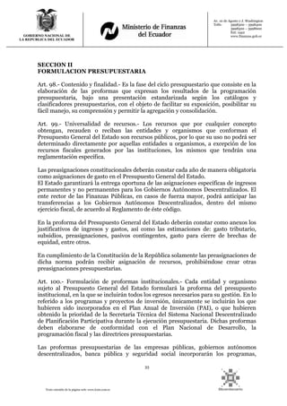33
Texto extraído de la página web: www.lexis.com.ec
GOBIERNO NACIONAL DE
LA REPUBLICA DEL ECUADOR
Av. 10 de Agosto y J. Washington
Telfs: 3998300 – 3998400
3998500 – 3998600
Ext: 1442
www.finanzas.gob.ec
SECCION II
FORMULACION PRESUPUESTARIA
Art. 98.- Contenido y finalidad.- Es la fase del ciclo presupuestario que consiste en la
elaboración de las proformas que expresan los resultados de la programación
presupuestaria, bajo una presentación estandarizada según los catálogos y
clasificadores presupuestarios, con el objeto de facilitar su exposición, posibilitar su
fácil manejo, su comprensión y permitir la agregación y consolidación.
Art. 99.- Universalidad de recursos.- Los recursos que por cualquier concepto
obtengan, recauden o reciban las entidades y organismos que conforman el
Presupuesto General del Estado son recursos públicos, por lo que su uso no podrá ser
determinado directamente por aquellas entidades u organismos, a excepción de los
recursos fiscales generados por las instituciones, los mismos que tendrán una
reglamentación específica.
Las preasignaciones constitucionales deberán constar cada año de manera obligatoria
como asignaciones de gasto en el Presupuesto General del Estado.
El Estado garantizará la entrega oportuna de las asignaciones específicas de ingresos
permanentes y no permanentes para los Gobiernos Autónomos Descentralizados. El
ente rector de las Finanzas Públicas, en casos de fuerza mayor, podrá anticipar las
transferencias a los Gobiernos Autónomos Descentralizados, dentro del mismo
ejercicio fiscal, de acuerdo al Reglamento de éste código.
En la proforma del Presupuesto General del Estado deberán constar como anexos los
justificativos de ingresos y gastos, así como las estimaciones de: gasto tributario,
subsidios, preasignaciones, pasivos contingentes, gasto para cierre de brechas de
equidad, entre otros.
En cumplimiento de la Constitución de la República solamente las preasignaciones de
dicha norma podrán recibir asignación de recursos, prohibiéndose crear otras
preasignaciones presupuestarias.
Art. 100.- Formulación de proformas institucionales.- Cada entidad y organismo
sujeto al Presupuesto General del Estado formulará la proforma del presupuesto
institucional, en la que se incluirán todos los egresos necesarios para su gestión. En lo
referido a los programas y proyectos de inversión, únicamente se incluirán los que
hubieren sido incorporados en el Plan Anual de Inversión (PAI), o que hubieren
obtenido la prioridad de la Secretaría Técnica del Sistema Nacional Descentralizado
de Planificación Participativa durante la ejecución presupuestaria. Dichas proformas
deben elaborarse de conformidad con el Plan Nacional de Desarrollo, la
programación fiscal y las directrices presupuestarias.
Las proformas presupuestarias de las empresas públicas, gobiernos autónomos
descentralizados, banca pública y seguridad social incorporarán los programas,
 