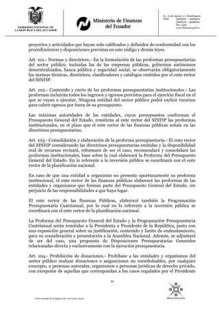 34
Texto extraído de la página web: www.lexis.com.ec
GOBIERNO NACIONAL DE
LA REPUBLICA DEL ECUADOR
Av. 10 de Agosto y J. Washington
Telfs: 3998300 – 3998400
3998500 – 3998600
Ext: 1442
www.finanzas.gob.ec
proyectos y actividades que hayan sido calificados y definidos de conformidad con los
procedimientos y disposiciones previstas en este código y demás leyes.
Art. 101.- Normas y directrices.- En la formulación de las proformas presupuestarias
del sector público, incluidas las de las empresas públicas, gobiernos autónomos
descentralizados, banca pública y seguridad social, se observarán obligatoriamente
las normas técnicas, directrices, clasificadores y catálogos emitidos por el ente rector
del SINFIP.
Art. 102.- Contenido y envío de las proformas presupuestarias institucionales.- Las
proformas incluirán todos los ingresos y egresos previstos para el ejercicio fiscal en el
que se vayan a ejecutar. Ninguna entidad del sector público podrá excluir recursos
para cubrir egresos por fuera de su presupuesto.
Las máximas autoridades de las entidades, cuyos presupuestos conforman el
Presupuesto General del Estado, remitirán al ente rector del SINFIP las proformas
institucionales, en el plazo que el ente rector de las finanzas públicas señale en las
directrices presupuestarias.
Art. 103.- Consolidación y elaboración de la proforma presupuestaria.- El ente rector
del SINFIP considerando las directrices presupuestarias emitidas y la disponibilidad
real de recursos revisará, reformará de ser el caso, recomendará y consolidará las
proformas institucionales, base sobre la cual elaborará la Proforma del Presupuesto
General del Estado. En lo referente a la inversión pública se coordinará con el ente
rector de la planificación nacional.
En caso de que una entidad u organismo no presente oportunamente su proforma
institucional, el ente rector de las finanzas públicas elaborará las proformas de las
entidades y organismos que forman parte del Presupuesto General del Estado, sin
perjuicio de las responsabilidades a que haya lugar.
El ente rector de las finanzas Públicas, elaborará también la Programación
Presupuestaria Cuatrianual, por lo cual en lo referente a la inversión pública se
coordinará con el ente rector de la planificación nacional.
La Proforma del Presupuesto General del Estado y la Programación Presupuestaria
Cuatrianual serán remitidas a la Presidenta o Presidente de la República, junto con
una exposición general sobre su justificación, contenido y límite de endeudamiento,
para su consideración y presentación a la Asamblea Nacional. Además, se adjuntará
de ser del caso, una propuesta de Disposiciones Presupuestarias Generales
relacionadas directa y exclusivamente con la ejecución presupuestaria.
Art. 104.- Prohibición de donaciones.- Prohíbase a las entidades y organismos del
sector público realizar donaciones o asignaciones no reembolsables, por cualquier
concepto, a personas naturales, organismos o personas jurídicas de derecho privado,
con excepción de aquellas que correspondan a los casos regulados por el Presidente
 