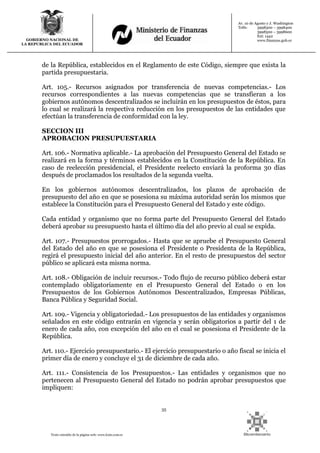 35
Texto extraído de la página web: www.lexis.com.ec
GOBIERNO NACIONAL DE
LA REPUBLICA DEL ECUADOR
Av. 10 de Agosto y J. Washington
Telfs: 3998300 – 3998400
3998500 – 3998600
Ext: 1442
www.finanzas.gob.ec
de la República, establecidos en el Reglamento de este Código, siempre que exista la
partida presupuestaria.
Art. 105.- Recursos asignados por transferencia de nuevas competencias.- Los
recursos correspondientes a las nuevas competencias que se transfieran a los
gobiernos autónomos descentralizados se incluirán en los presupuestos de éstos, para
lo cual se realizará la respectiva reducción en los presupuestos de las entidades que
efectúan la transferencia de conformidad con la ley.
SECCION III
APROBACION PRESUPUESTARIA
Art. 106.- Normativa aplicable.- La aprobación del Presupuesto General del Estado se
realizará en la forma y términos establecidos en la Constitución de la República. En
caso de reelección presidencial, el Presidente reelecto enviará la proforma 30 días
después de proclamados los resultados de la segunda vuelta.
En los gobiernos autónomos descentralizados, los plazos de aprobación de
presupuesto del año en que se posesiona su máxima autoridad serán los mismos que
establece la Constitución para el Presupuesto General del Estado y este código.
Cada entidad y organismo que no forma parte del Presupuesto General del Estado
deberá aprobar su presupuesto hasta el último día del año previo al cual se expida.
Art. 107.- Presupuestos prorrogados.- Hasta que se apruebe el Presupuesto General
del Estado del año en que se posesiona el Presidente o Presidenta de la República,
regirá el presupuesto inicial del año anterior. En el resto de presupuestos del sector
público se aplicará esta misma norma.
Art. 108.- Obligación de incluir recursos.- Todo flujo de recurso público deberá estar
contemplado obligatoriamente en el Presupuesto General del Estado o en los
Presupuestos de los Gobiernos Autónomos Descentralizados, Empresas Públicas,
Banca Pública y Seguridad Social.
Art. 109.- Vigencia y obligatoriedad.- Los presupuestos de las entidades y organismos
señalados en este código entrarán en vigencia y serán obligatorios a partir del 1 de
enero de cada año, con excepción del año en el cual se posesiona el Presidente de la
República.
Art. 110.- Ejercicio presupuestario.- El ejercicio presupuestario o año fiscal se inicia el
primer día de enero y concluye el 31 de diciembre de cada año.
Art. 111.- Consistencia de los Presupuestos.- Las entidades y organismos que no
pertenecen al Presupuesto General del Estado no podrán aprobar presupuestos que
impliquen:
 