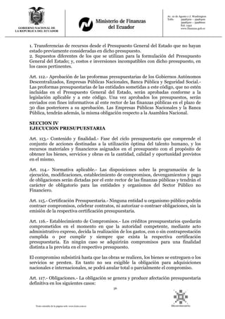 36
Texto extraído de la página web: www.lexis.com.ec
GOBIERNO NACIONAL DE
LA REPUBLICA DEL ECUADOR
Av. 10 de Agosto y J. Washington
Telfs: 3998300 – 3998400
3998500 – 3998600
Ext: 1442
www.finanzas.gob.ec
1. Transferencias de recursos desde el Presupuesto General del Estado que no hayan
estado previamente consideradas en dicho presupuesto.
2. Supuestos diferentes de los que se utilizan para la formulación del Presupuesto
General del Estado; y, costos e inversiones incompatibles con dicho presupuesto, en
los casos pertinentes.
Art. 112.- Aprobación de las proformas presupuestarias de los Gobiernos Autónomos
Descentralizados, Empresas Públicas Nacionales, Banca Pública y Seguridad Social.-
Las proformas presupuestarias de las entidades sometidas a este código, que no estén
incluidas en el Presupuesto General del Estado, serán aprobadas conforme a la
legislación aplicable y a este código. Una vez aprobados los presupuestos, serán
enviados con fines informativos al ente rector de las finanzas públicas en el plazo de
30 días posteriores a su aprobación. Las Empresas Públicas Nacionales y la Banca
Pública, tendrán además, la misma obligación respecto a la Asamblea Nacional.
SECCION IV
EJECUCION PRESUPUESTARIA
Art. 113.- Contenido y finalidad.- Fase del ciclo presupuestario que comprende el
conjunto de acciones destinadas a la utilización óptima del talento humano, y los
recursos materiales y financieros asignados en el presupuesto con el propósito de
obtener los bienes, servicios y obras en la cantidad, calidad y oportunidad previstos
en el mismo.
Art. 114.- Normativa aplicable.- Las disposiciones sobre la programación de la
ejecución, modificaciones, establecimiento de compromisos, devengamientos y pago
de obligaciones serán dictadas por el ente rector de las finanzas públicas y tendrán el
carácter de obligatorio para las entidades y organismos del Sector Público no
Financiero.
Art. 115.- Certificación Presupuestaria.- Ninguna entidad u organismo público podrán
contraer compromisos, celebrar contratos, ni autorizar o contraer obligaciones, sin la
emisión de la respectiva certificación presupuestaria.
Art. 116.- Establecimiento de Compromisos.- Los créditos presupuestarios quedarán
comprometidos en el momento en que la autoridad competente, mediante acto
administrativo expreso, decida la realización de los gastos, con o sin contraprestación
cumplida o por cumplir y siempre que exista la respectiva certificación
presupuestaria. En ningún caso se adquirirán compromisos para una finalidad
distinta a la prevista en el respectivo presupuesto.
El compromiso subsistirá hasta que las obras se realicen, los bienes se entreguen o los
servicios se presten. En tanto no sea exigible la obligación para adquisiciones
nacionales e internacionales, se podrá anular total o parcialmente el compromiso.
Art. 117.- Obligaciones.- La obligación se genera y produce afectación presupuestaria
definitiva en los siguientes casos:
 