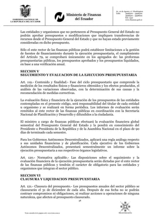 38
Texto extraído de la página web: www.lexis.com.ec
GOBIERNO NACIONAL DE
LA REPUBLICA DEL ECUADOR
Av. 10 de Agosto y J. Washington
Telfs: 3998300 – 3998400
3998500 – 3998600
Ext: 1442
www.finanzas.gob.ec
Las entidades y organismos que no pertenecen al Presupuesto General del Estado no
podrán aprobar presupuestos o modificaciones que impliquen transferencias de
recursos desde el Presupuesto General del Estado y que no hayan estado previamente
consideradas en dicho presupuesto.
Sólo el ente rector de las finanzas públicas podrá establecer limitaciones a la gestión
de fuentes de financiamiento durante la ejecución presupuestaria, el cumplimiento
del Artículo 79, se comprobará únicamente en los agregados de: las proformas
presupuestarias públicas, los presupuestos aprobados y los presupuestos liquidados,
en base a una verificación anual.
SECCION V
SEGUIMIENTO Y EVALUACION DE LA EJECUCION PRESUPUESTARIA
Art. 119.- Contenido y finalidad.- Fase del ciclo presupuestario que comprende la
medición de los resultados físicos y financieros obtenidos y los efectos producidos, el
análisis de las variaciones observadas, con la determinación de sus causas y la
recomendación de medidas correctivas.
La evaluación física y financiera de la ejecución de los presupuestos de las entidades
contempladas en el presente código, será responsabilidad del titular de cada entidad
u organismo y se realizará en forma periódica. Los informes de evaluación serán
remitidos al ente rector de las finanzas públicas en coordinación con la Secretaría
Nacional de Planificación y Desarrollo y difundidos a la ciudadanía.
El ministro a cargo de finanzas públicas efectuará la evaluación financiera global
semestral del Presupuesto General del Estado y la pondrá en conocimiento del
Presidente o Presidenta de la República y de la Asamblea Nacional en el plazo de 90
días de terminado cada semestre.
Para los Gobiernos Autónomos Descentralizados, aplicará una regla análoga respecto
a sus unidades financieras y de planificación. Cada ejecutivo de los Gobiernos
Autónomos Descentralizados, presentará semestralmente un informe sobre la
ejecución presupuestaria a sus respectivos órganos legislativos.
Art. 120.- Normativa aplicable.- Las disposiciones sobre el seguimiento y la
evaluación financiera de la ejecución presupuestaria serán dictadas por el ente rector
de las finanzas públicas y tendrán el carácter de obligatorio para las entidades y
organismos que integran el sector público.
SECCION VI
CLAUSURA Y LIQUIDACION PRESUPUESTARIA
Art. 121.- Clausura del presupuesto.- Los presupuestos anuales del sector público se
clausurarán el 31 de diciembre de cada año. Después de esa fecha no se podrán
contraer compromisos ni obligaciones, ni realizar acciones u operaciones de ninguna
naturaleza, que afecten al presupuesto clausurado.
 