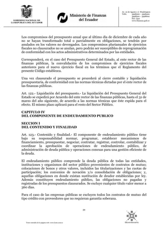 39
Texto extraído de la página web: www.lexis.com.ec
GOBIERNO NACIONAL DE
LA REPUBLICA DEL ECUADOR
Av. 10 de Agosto y J. Washington
Telfs: 3998300 – 3998400
3998500 – 3998600
Ext: 1442
www.finanzas.gob.ec
Los compromisos del presupuesto anual que al último día de diciembre de cada año
no se hayan transformado total o parcialmente en obligaciones, se tendrán por
anulados en los valores no devengados. Los compromisos plurianuales de ejercicios
fiscales no clausurados no se anulan, pero podrán ser susceptibles de reprogramación
de conformidad con los actos administrativos determinados por las entidades.
Corresponderá, en el caso del Presupuesto General del Estado, al ente rector de las
finanzas públicas, la convalidación de los compromisos de ejercicios fiscales
anteriores para el nuevo ejercicio fiscal en los términos que el Reglamento del
presente Código establezca.
Una vez clausurado el presupuesto se procederá al cierre contable y liquidación
presupuestaria, de conformidad con las normas técnicas dictadas por el ente rector de
las finanzas públicas.
Art. 122.- Liquidación del presupuesto.- La liquidación del Presupuesto General del
Estado se expedirá por Acuerdo del ente rector de las finanzas públicas, hasta el 31 de
marzo del año siguiente, de acuerdo a las normas técnicas que éste expida para el
efecto. El mismo plazo aplicará para el resto del Sector Público.
CAPITULO IV
DEL COMPONENTE DE ENDEUDAMIENTO PUBLICO
SECCION I
DEL CONTENIDO Y FINALIDAD
Art. 123.- Contenido y finalidad.- El componente de endeudamiento público tiene
bajo su responsabilidad normar, programar, establecer mecanismos de
financiamiento, presupuestar, negociar, contratar, registrar, controlar, contabilizar y
coordinar la aprobación de operaciones de endeudamiento público, de
administración de deuda pública y operaciones conexas para una gestión eficiente de
la deuda.
El endeudamiento público comprende la deuda pública de todas las entidades,
instituciones y organismos del sector público provenientes de contratos de mutuo;
colocaciones de bonos y otros valores, incluidos las titularizaciones y las cuotas de
participación; los convenios de novación y/o consolidación de obligaciones; y,
aquellas obligaciones en donde existan sustitución de deudor establecidas por ley.
Además constituyen endeudamiento público, las obligaciones no pagadas y
registradas de los presupuestos clausurados. Se excluye cualquier título valor menor a
360 días.
Para el caso de las empresas públicas se excluyen todos los contratos de mutuo del
tipo crédito con proveedores que no requieran garantía soberana.
 