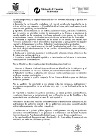 4
Texto extraído de la página web: www.lexis.com.ec
GOBIERNO NACIONAL DE
LA REPUBLICA DEL ECUADOR
Av. 10 de Agosto y J. Washington
Telfs: 3998300 – 3998400
3998500 – 3998600
Ext: 1442
www.finanzas.gob.ec
las políticas públicas, la asignación equitativa de los recursos públicos y la gestión por
resultados;
2. Fomentar la participación ciudadana y el control social en la formulación de la
política pública, que reconozca la diversidad de identidades; así como los derechos de
comunidades, pueblos y nacionalidades;
3. Aportar a la construcción de un sistema económico social, solidario y sostenible,
que reconozca las distintas formas de producción y de trabajo, y promueva la
transformación de la estructura económica primario-exportadora, las formas de
acumulación de riqueza y la distribución equitativa de los beneficios del desarrollo;
4. Promover el equilibrio territorial, en el marco de la unidad del Estado, que
reconozca la función social y ambiental de la propiedad y que garantice un reparto
equitativo de las cargas y beneficios de las intervenciones públicas y privadas;
5. Fortalecer el proceso de construcción del Estado plurinacional e intercultural, y
contribuir al ejercicio de derechos de los pueblos, nacionalidades y comunidades y
sus instituciones;
6. Fortalecer la soberanía nacional y la integración latinoamericana a través de las
decisiones de política pública; y,
7. Propiciar a través de la política pública, la convivencia armónica con la naturaleza,
su recuperación y conservación.
Art. 3.- Objetivos.- El presente código tiene los siguientes objetivos:
1. Normar el Sistema Nacional Descentralizado de Planificación Participativa y el
Sistema Nacional de las Finanzas Públicas, así como la vinculación entre éstos;
2. Articular y coordinar la planificación nacional con la planificación de los distintos
niveles de gobierno y entre éstos; y,
3. Definir y regular la gestión integrada de las Finanzas Públicas para los distintos
niveles de gobierno.
Art. 4.- Ambito.- Se someterán a este código todas las entidades, instituciones y
organismos comprendidos en los artículos 225, 297 y 315 de la Constitución de la
República.
Se respetará la facultad de gestión autónoma, de orden político, administrativo,
económico, financiero y presupuestario que la Constitución de la República o las
leyes establezcan para las instituciones del sector público.
Para efectos del Sistema Nacional Descentralizado de Planificación Participativa, las
instituciones del gobierno central y de los gobiernos autónomos descentralizados
aplicarán las normas de este código respecto de:
1. La dirección de la política pública, ejercida por el gobierno central y los gobiernos
autónomos descentralizados y los procesos e instrumentos del Sistema Nacional
Descentralizado de Planificación Participativa, en el marco de sus competencias;
2. La coordinación de los procesos de planificación del desarrollo y de ordenamiento
territorial, en todos los niveles de gobierno;
 