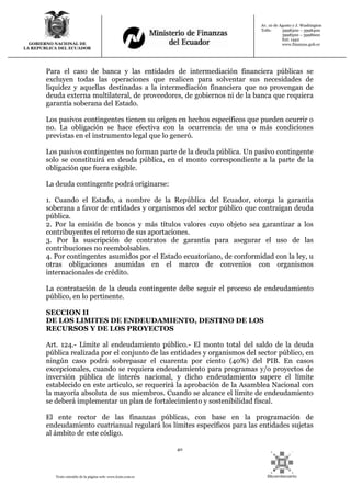 40
Texto extraído de la página web: www.lexis.com.ec
GOBIERNO NACIONAL DE
LA REPUBLICA DEL ECUADOR
Av. 10 de Agosto y J. Washington
Telfs: 3998300 – 3998400
3998500 – 3998600
Ext: 1442
www.finanzas.gob.ec
Para el caso de banca y las entidades de intermediación financiera públicas se
excluyen todas las operaciones que realicen para solventar sus necesidades de
liquidez y aquellas destinadas a la intermediación financiera que no provengan de
deuda externa multilateral, de proveedores, de gobiernos ni de la banca que requiera
garantía soberana del Estado.
Los pasivos contingentes tienen su origen en hechos específicos que pueden ocurrir o
no. La obligación se hace efectiva con la ocurrencia de una o más condiciones
previstas en el instrumento legal que lo generó.
Los pasivos contingentes no forman parte de la deuda pública. Un pasivo contingente
solo se constituirá en deuda pública, en el monto correspondiente a la parte de la
obligación que fuera exigible.
La deuda contingente podrá originarse:
1. Cuando el Estado, a nombre de la República del Ecuador, otorga la garantía
soberana a favor de entidades y organismos del sector público que contraigan deuda
pública.
2. Por la emisión de bonos y más títulos valores cuyo objeto sea garantizar a los
contribuyentes el retorno de sus aportaciones.
3. Por la suscripción de contratos de garantía para asegurar el uso de las
contribuciones no reembolsables.
4. Por contingentes asumidos por el Estado ecuatoriano, de conformidad con la ley, u
otras obligaciones asumidas en el marco de convenios con organismos
internacionales de crédito.
La contratación de la deuda contingente debe seguir el proceso de endeudamiento
público, en lo pertinente.
SECCION II
DE LOS LIMITES DE ENDEUDAMIENTO, DESTINO DE LOS
RECURSOS Y DE LOS PROYECTOS
Art. 124.- Límite al endeudamiento público.- El monto total del saldo de la deuda
pública realizada por el conjunto de las entidades y organismos del sector público, en
ningún caso podrá sobrepasar el cuarenta por ciento (40%) del PIB. En casos
excepcionales, cuando se requiera endeudamiento para programas y/o proyectos de
inversión pública de interés nacional, y dicho endeudamiento supere el límite
establecido en este artículo, se requerirá la aprobación de la Asamblea Nacional con
la mayoría absoluta de sus miembros. Cuando se alcance el límite de endeudamiento
se deberá implementar un plan de fortalecimiento y sostenibilidad fiscal.
El ente rector de las finanzas públicas, con base en la programación de
endeudamiento cuatrianual regulará los límites específicos para las entidades sujetas
al ámbito de este código.
 