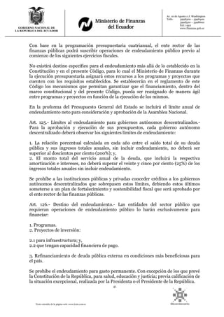 41
Texto extraído de la página web: www.lexis.com.ec
GOBIERNO NACIONAL DE
LA REPUBLICA DEL ECUADOR
Av. 10 de Agosto y J. Washington
Telfs: 3998300 – 3998400
3998500 – 3998600
Ext: 1442
www.finanzas.gob.ec
Con base en la programación presupuestaria cuatrianual, el ente rector de las
finanzas públicas podrá suscribir operaciones de endeudamiento público previo al
comienzo de los siguientes ejercicios fiscales.
No existirá destino específico para el endeudamiento más allá de lo establecido en la
Constitución y en el presente Código, para lo cual el Ministerio de Finanzas durante
la ejecución presupuestaria asignará estos recursos a los programas y proyectos que
cuenten con los requisitos establecidos. Se establecerán en el reglamento de este
Código los mecanismos que permitan garantizar que el financiamiento, dentro del
marco constitucional y del presente Código, pueda ser reasignado de manera ágil
entre programas y proyectos en función de la ejecución de los mismos.
En la proforma del Presupuesto General del Estado se incluirá el límite anual de
endeudamiento neto para consideración y aprobación de la Asamblea Nacional.
Art. 125.- Límites al endeudamiento para gobiernos autónomos descentralizados.-
Para la aprobación y ejecución de sus presupuestos, cada gobierno autónomo
descentralizado deberá observar los siguientes límites de endeudamiento:
1. La relación porcentual calculada en cada año entre el saldo total de su deuda
pública y sus ingresos totales anuales, sin incluir endeudamiento, no deberá ser
superior al doscientos por ciento (200%); y,
2. El monto total del servicio anual de la deuda, que incluirá la respectiva
amortización e intereses, no deberá superar el veinte y cinco por ciento (25%) de los
ingresos totales anuales sin incluir endeudamiento.
Se prohíbe a las instituciones públicas y privadas conceder créditos a los gobiernos
autónomos descentralizados que sobrepasen estos límites, debiendo estos últimos
someterse a un plan de fortalecimiento y sostenibilidad fiscal que será aprobado por
el ente rector de las finanzas públicas.
Art. 126.- Destino del endeudamiento.- Las entidades del sector público que
requieran operaciones de endeudamiento público lo harán exclusivamente para
financiar:
1. Programas.
2. Proyectos de inversión:
2.1 para infraestructura; y,
2.2 que tengan capacidad financiera de pago.
3. Refinanciamiento de deuda pública externa en condiciones más beneficiosas para
el país.
Se prohíbe el endeudamiento para gasto permanente. Con excepción de los que prevé
la Constitución de la República, para salud, educación y justicia; previa calificación de
la situación excepcional, realizada por la Presidenta o el Presidente de la República.
 
