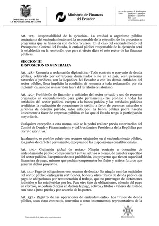 42
Texto extraído de la página web: www.lexis.com.ec
GOBIERNO NACIONAL DE
LA REPUBLICA DEL ECUADOR
Av. 10 de Agosto y J. Washington
Telfs: 3998300 – 3998400
3998500 – 3998600
Ext: 1442
www.finanzas.gob.ec
Art. 127.- Responsabilidad de la ejecución.- La entidad u organismo público
contratante del endeudamiento será la responsable de la ejecución de los proyectos o
programas que se financien con dichos recursos. En el caso del endeudamiento del
Presupuesto General del Estado, la entidad pública responsable de la ejecución será
la establecida en la resolución que para el efecto dicte el ente rector de las finanzas
públicas.
SECCION III
DISPOSICIONES GENERALES
Art. 128.- Renuncia a reclamación diplomática.- Todo contrato o convenio de deuda
pública, celebrado por extranjeros domiciliados o no en el país, sean personas
naturales o jurídicas, con la República del Ecuador o con las demás entidades del
sector público, lleva implícito la condición de renuncia a toda reclamación por vía
diplomática, aunque se suscriban fuera del territorio ecuatoriano.
Art. 129.- Prohibición de financiar a entidades del sector privado y uso de recursos
originados en endeudamiento para gasto permanente.- Se prohíbe a todas las
entidades del sector público, excepto a la banca pública y las entidades públicas
crediticias la realización de operaciones de crédito a favor de personas naturales o
jurídicas de derecho privado, salvo anticipos. La banca pública podrá hacerlo
únicamente a favor de empresas públicas en las que el Estado tenga la participación
mayoritaria.
Cualquiera excepción a esta norma, solo se la podrá realizar previa autorización del
Comité de Deuda y Financiamiento y del Presidente o Presidenta de la República por
decreto ejecutivo.
Igualmente, se prohíbe cubrir con recursos originados en el endeudamiento público,
los gastos de carácter permanente, exceptuando las disposiciones constitucionales.
Art. 130.- Grabación global de rentas.- Ningún contrato u operación de
endeudamiento público comprometerá rentas, activos o bienes, de carácter específico
del sector público. Exceptúase de esta prohibición, los proyectos que tienen capacidad
financiera de pago, mismos que podrán comprometer los flujos y activos futuros que
generen dichos proyectos.
Art. 131.- Pago de obligaciones con recursos de deuda.- En ningún caso las entidades
del sector público entregarán certificados, bonos y otros títulos de deuda pública en
pago de obligaciones por remuneración al trabajo, que no provengan de dictámenes
judiciales o las establecidas por ley. Para otro tipo de obligaciones, además del pago
en efectivo, se podrán otorgar en dación de pago, activos y títulos - valores del Estado
con base a justo precio y por acuerdo de las partes.
Art. 132.- Registro de las operaciones de endeudamiento.- Los títulos de deuda
pública, sean estos contratos, convenios u otros instrumentos representativos de la
 