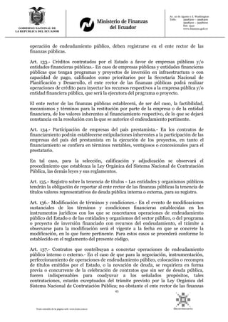 43
Texto extraído de la página web: www.lexis.com.ec
GOBIERNO NACIONAL DE
LA REPUBLICA DEL ECUADOR
Av. 10 de Agosto y J. Washington
Telfs: 3998300 – 3998400
3998500 – 3998600
Ext: 1442
www.finanzas.gob.ec
operación de endeudamiento público, deben registrarse en el ente rector de las
finanzas públicas.
Art. 133.- Créditos contratados por el Estado a favor de empresas públicas y/o
entidades financieras públicas.- En caso de empresas públicas y entidades financieras
públicas que tengan programas y proyectos de inversión en infraestructura o con
capacidad de pago, calificados como prioritarios por la Secretaría Nacional de
Planificación y Desarrollo, el ente rector de las finanzas públicas podrá realizar
operaciones de crédito para inyectar los recursos respectivos a la empresa pública y/o
entidad financiera pública, que será la ejecutora del programa o proyecto.
El ente rector de las finanzas públicas establecerá, de ser del caso, la factibilidad,
mecanismos y términos para la restitución por parte de la empresa o de la entidad
financiera, de los valores inherentes al financiamiento respectivo, de lo que se dejará
constancia en la resolución con la que se autorice el endeudamiento pertinente.
Art. 134.- Participación de empresas del país prestamista.- En los contratos de
financiamiento podrán establecerse estipulaciones inherentes a la participación de las
empresas del país del prestamista en la ejecución de los proyectos, en tanto el
financiamiento se confiera en términos rentables, ventajosos o concesionales para el
prestatario.
En tal caso, para la selección, calificación y adjudicación se observará el
procedimiento que establezca la Ley Orgánica del Sistema Nacional de Contratación
Pública, las demás leyes y sus reglamentos.
Art. 135.- Registro sobre la tenencia de títulos - Las entidades y organismos públicos
tendrán la obligación de reportar al ente rector de las finanzas públicas la tenencia de
títulos valores representativos de deuda pública interna o externa, para su registro.
Art. 136.- Modificación de términos y condiciones.- En el evento de modificaciones
sustanciales de los términos y condiciones financieras establecidas en los
instrumentos jurídicos con los que se concretaron operaciones de endeudamiento
público del Estado o de las entidades y organismos del sector público, o del programa
o proyecto de inversión financiado con recursos del endeudamiento, el trámite a
observarse para la modificación será el vigente a la fecha en que se concrete la
modificación, en lo que fuere pertinente. Para estos casos se procederá conforme lo
establecido en el reglamento del presente código.
Art. 137.- Contratos que contribuyan a concretar operaciones de endeudamiento
público interno o externo.- En el caso de que para la negociación, instrumentación,
perfeccionamiento de operaciones de endeudamiento público, colocación o recompra
de títulos emitidos por el Estado, o la novación de deuda, se requiriera en forma
previa o concurrente de la celebración de contratos que sin ser de deuda pública,
fueren indispensables para coadyuvar a los señalados propósitos, tales
contrataciones, estarán exceptuados del trámite previsto por la Ley Orgánica del
Sistema Nacional de Contratación Pública; no obstante el ente rector de las finanzas
 
