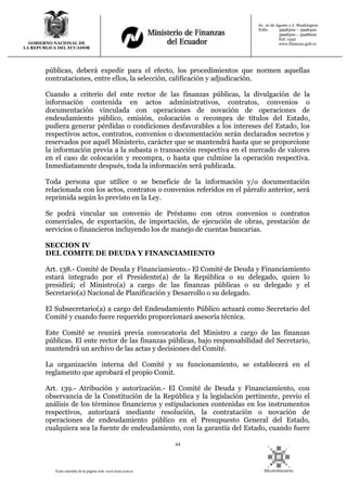 44
Texto extraído de la página web: www.lexis.com.ec
GOBIERNO NACIONAL DE
LA REPUBLICA DEL ECUADOR
Av. 10 de Agosto y J. Washington
Telfs: 3998300 – 3998400
3998500 – 3998600
Ext: 1442
www.finanzas.gob.ec
públicas, deberá expedir para el efecto, los procedimientos que normen aquellas
contrataciones, entre ellos, la selección, calificación y adjudicación.
Cuando a criterio del ente rector de las finanzas públicas, la divulgación de la
información contenida en actos administrativos, contratos, convenios o
documentación vinculada con operaciones de novación de operaciones de
endeudamiento público, emisión, colocación o recompra de títulos del Estado,
pudiera generar pérdidas o condiciones desfavorables a los intereses del Estado, los
respectivos actos, contratos, convenios o documentación serán declarados secretos y
reservados por aquél Ministerio, carácter que se mantendrá hasta que se proporcione
la información previa a la subasta o transacción respectiva en el mercado de valores
en el caso de colocación y recompra, o hasta que culmine la operación respectiva.
Inmediatamente después, toda la información será publicada.
Toda persona que utilice o se beneficie de la información y/o documentación
relacionada con los actos, contratos o convenios referidos en el párrafo anterior, será
reprimida según lo previsto en la Ley.
Se podrá vincular un convenio de Préstamo con otros convenios o contratos
comerciales, de exportación, de importación, de ejecución de obras, prestación de
servicios o financieros incluyendo los de manejo de cuentas bancarias.
SECCION IV
DEL COMITE DE DEUDA Y FINANCIAMIENTO
Art. 138.- Comité de Deuda y Financiamiento.- El Comité de Deuda y Financiamiento
estará integrado por el Presidente(a) de la República o su delegado, quien lo
presidirá; el Ministro(a) a cargo de las finanzas públicas o su delegado y el
Secretario(a) Nacional de Planificación y Desarrollo o su delegado.
El Subsecretario(a) a cargo del Endeudamiento Público actuará como Secretario del
Comité y cuando fuere requerido proporcionará asesoría técnica.
Este Comité se reunirá previa convocatoria del Ministro a cargo de las finanzas
públicas. El ente rector de las finanzas públicas, bajo responsabilidad del Secretario,
mantendrá un archivo de las actas y decisiones del Comité.
La organización interna del Comité y su funcionamiento, se establecerá en el
reglamento que aprobará el propio Comit.
Art. 139.- Atribución y autorización.- El Comité de Deuda y Financiamiento, con
observancia de la Constitución de la República y la legislación pertinente, previo el
análisis de los términos financieros y estipulaciones contenidas en los instrumentos
respectivos, autorizará mediante resolución, la contratación o novación de
operaciones de endeudamiento público en el Presupuesto General del Estado,
cualquiera sea la fuente de endeudamiento, con la garantía del Estado, cuando fuere
 