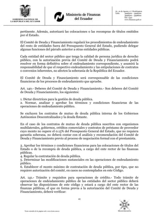 45
Texto extraído de la página web: www.lexis.com.ec
GOBIERNO NACIONAL DE
LA REPUBLICA DEL ECUADOR
Av. 10 de Agosto y J. Washington
Telfs: 3998300 – 3998400
3998500 – 3998600
Ext: 1442
www.finanzas.gob.ec
pertinente. Además, autorizará las colocaciones o las recompras de títulos emitidos
por el Estado.
El Comité de Deuda y Financiamiento regulará los procedimientos de endeudamiento
del resto de entidades fuera del Presupuesto General del Estado, pudiendo delegar
algunas funciones del párrafo anterior a otras entidades públicas.
Cada entidad del sector público que tenga la calidad de persona jurídica de derecho
público, con la autorización previa del Comité de Deuda y Financiamiento podrá
resolver en forma definitiva sobre el endeudamiento correspondiente, y asumirá la
responsabilidad de que el respectivo endeudamiento y las estipulaciones de contratos
o convenios inherentes, no afecten la soberanía de la República del Ecuador.
El Comité de Deuda y Financiamiento será corresponsable de las condiciones
financieras de los procesos de endeudamiento que apruebe.
Art. 140.- Deberes del Comité de Deuda y Financiamiento.- Son deberes del Comité
de Deuda y Financiamiento, los siguientes:
1. Dictar directrices para la gestión de deuda pública.
2. Normar, analizar y aprobar los términos y condiciones financieras de las
operaciones de endeudamiento público.
Se excluyen los contratos de mutuo de deuda pública interna de los Gobiernos
Autónomos Descentralizados y la deuda flotante.
En el caso de los contratos de mutuo de deuda pública suscritos con organismos
multilaterales, gobiernos, créditos comerciales y contratos de préstamo de proveedor
cuyo monto no supere el 0.15% del Presupuesto General del Estado, que no requiera
garantía soberana, no deberá contar con el análisis y recomendación del Comité de
Deuda y Financiamiento previo al proceso de negociación formal con el prestamista.
3. Aprobar los términos y condiciones financieras para las colocaciones de títulos del
Estado o de la recompra de deuda pública, a cargo del ente rector de las finanzas
públicas.
4. Regular la contratación de deuda pública.
5. Determinar las modificaciones sustanciales en las operaciones de endeudamiento
público.
6. Establecer el monto máximo de contratación de deuda pública, por tipo, que no
requiere autorización del comité, en casos no contemplados en este Código.
Art. 141.- Trámite y requisitos para operaciones de crédito.- Todo trámite de
operaciones de endeudamiento público de las entidades del sector público deberá
observar las disposiciones de este código y estará a cargo del ente rector de las
finanzas públicas, el que en forma previa a la autorización del Comité de Deuda y
Financiamiento, deberá verificar:
 