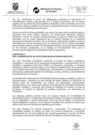 48
Texto extraído de la página web: www.lexis.com.ec
GOBIERNO NACIONAL DE
LA REPUBLICA DEL ECUADOR
Av. 10 de Agosto y J. Washington
Telfs: 3998300 – 3998400
3998500 – 3998600
Ext: 1442
www.finanzas.gob.ec
Art. 147.- Dividendos en mora- Las obligaciones originadas en operaciones de
endeudamiento público, garantizadas por el Estado ecuatoriano, que no fueren
pagadas por la entidad del sector público garantizada, serán canceladas por el ente
rector de las finanzas públicas en la forma y oportunidad prevista en los contratos o
convenios de endeudamiento pertinentes.
El ente rector de las finanzas públicas, con cargo a la cuenta que la entidad deudora u
organismo del sector público mantiene en instituciones financieras públicas,
procederá a tomar los recursos correspondientes, en pago de valores que hubiere
cancelado, con los costos financieros que se hubiere pactado en el respectivo
convenio de restitución de valores. De ser pertinente, adoptará las medidas y acciones
inmediatas que fueren necesarias para la recuperación de los valores subrogados
como garante, inclusive a través de la jurisdicción coactiva, de la que queda investido,
en los términos establecidos en el Código de Procedimiento Civil, para la
recuperación de obligaciones adeudadas al Estado ecuatoriano.
CAPITULO V
DEL COMPONENTE DE CONTABILIDAD GUBERNAMENTAL
Art. 148.- Contenido y finalidad.- Constituye el proceso de registro sistemático,
cronológico y secuencial de las operaciones patrimoniales y presupuestarias de las
entidades y organismos del Sector Público no Financiero, expresadas en términos
monetarios, desde la entrada original a los registros contables hasta la presentación
de los estados financieros; la centralización, consolidación y la interpretación de la
información; comprende además los principios, normas, métodos y procedimientos
correspondientes a la materia.
La finalidad del componente de Contabilidad Gubernamental es establecer, poner en
funcionamiento y mantener en cada entidad del Sector Público no Financiero un
sistema único de contabilidad, que integre las operaciones, patrimoniales,
presupuestarias y de costos, para asegurar la producción de información financiera
completa, confiable y oportuna, que permita la rendición de cuentas, la toma de
decisiones, el control, la adopción de medidas correctivas y la elaboración de
estadísticas.
Las empresas públicas podrán tener sus propios sistemas de contabilidad de
conformidad a la ley y el reglamento del presente Código. Para fines de consolidación
de la contabilidad y demás información fiscal del Sector Público no Financiero
estarán obligadas a realizar y enviar reportes contables en los plazos y formatos que
emita el ente rector de las finanzas públicas para el efecto.
Art. 149.- Registro de recursos financieros y materiales.- El componente de
contabilidad incluirá el registro de todos los recursos financieros y materiales
administrados por los entes públicos aún cuando pertenezcan a terceros, de forma
que ningún recurso quede excluido del proceso de registro e informes financieros.
 