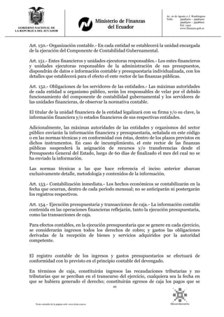 49
Texto extraído de la página web: www.lexis.com.ec
GOBIERNO NACIONAL DE
LA REPUBLICA DEL ECUADOR
Av. 10 de Agosto y J. Washington
Telfs: 3998300 – 3998400
3998500 – 3998600
Ext: 1442
www.finanzas.gob.ec
Art. 150.- Organización contable.- En cada entidad se establecerá la unidad encargada
de la ejecución del Componente de Contabilidad Gubernamental.
Art. 151.- Entes financieros y unidades ejecutoras responsables.- Los entes financieros
y unidades ejecutoras responsables de la administración de sus presupuestos,
dispondrán de datos e información contable y presupuestaria individualizada, con los
detalles que establecerá para el efecto el ente rector de las finanzas públicas.
Art. 152.- Obligaciones de los servidores de las entidades.- Las máximas autoridades
de cada entidad u organismo público, serán los responsables de velar por el debido
funcionamiento del componente de contabilidad gubernamental y los servidores de
las unidades financieras, de observar la normativa contable.
El titular de la unidad financiera de la entidad legalizará con su firma y/o su clave, la
información financiera y/o estados financieros de sus respectivas entidades.
Adicionalmente, las máximas autoridades de las entidades y organismos del sector
público enviarán la información financiera y presupuestaria, señalada en este código
o en las normas técnicas y en conformidad con éstas, dentro de los plazos previstos en
dichos instrumentos. En caso de incumplimiento, el ente rector de las finanzas
públicas suspenderá la asignación de recursos y/o transferencias desde el
Presupuesto General del Estado, luego de 60 días de finalizado el mes del cual no se
ha enviado la información.
Las normas técnicas a las que hace referencia el inciso anterior abarcan
exclusivamente detalle, metodología y contenidos de la información.
Art. 153.- Contabilización inmediata.- Los hechos económicos se contabilizarán en la
fecha que ocurran, dentro de cada período mensual; no se anticiparán ni postergarán
los registros respectivos.
Art. 154.- Ejecución presupuestaria y transacciones de caja.- La información contable
contenida en las operaciones financieras reflejarán, tanto la ejecución presupuestaria,
como las transacciones de caja.
Para efectos contables, en la ejecución presupuestaria que se genere en cada ejercicio,
se considerarán ingresos todos los derechos de cobro; y gastos las obligaciones
derivadas de la recepción de bienes y servicios adquiridos por la autoridad
competente.
El registro contable de los ingresos y gastos presupuestarios se efectuará de
conformidad con lo previsto en el principio contable del devengado.
En términos de caja, constituirán ingresos las recaudaciones tributarias y no
tributarias que se perciban en el transcurso del ejercicio, cualquiera sea la fecha en
que se hubiera generado el derecho; constituirán egresos de caja los pagos que se
 