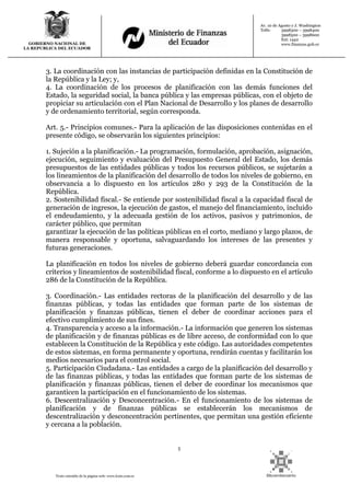 5
Texto extraído de la página web: www.lexis.com.ec
GOBIERNO NACIONAL DE
LA REPUBLICA DEL ECUADOR
Av. 10 de Agosto y J. Washington
Telfs: 3998300 – 3998400
3998500 – 3998600
Ext: 1442
www.finanzas.gob.ec
3. La coordinación con las instancias de participación definidas en la Constitución de
la República y la Ley; y,
4. La coordinación de los procesos de planificación con las demás funciones del
Estado, la seguridad social, la banca pública y las empresas públicas, con el objeto de
propiciar su articulación con el Plan Nacional de Desarrollo y los planes de desarrollo
y de ordenamiento territorial, según corresponda.
Art. 5.- Principios comunes.- Para la aplicación de las disposiciones contenidas en el
presente código, se observarán los siguientes principios:
1. Sujeción a la planificación.- La programación, formulación, aprobación, asignación,
ejecución, seguimiento y evaluación del Presupuesto General del Estado, los demás
presupuestos de las entidades públicas y todos los recursos públicos, se sujetarán a
los lineamientos de la planificación del desarrollo de todos los niveles de gobierno, en
observancia a lo dispuesto en los artículos 280 y 293 de la Constitución de la
República.
2. Sostenibilidad fiscal.- Se entiende por sostenibilidad fiscal a la capacidad fiscal de
generación de ingresos, la ejecución de gastos, el manejo del financiamiento, incluido
el endeudamiento, y la adecuada gestión de los activos, pasivos y patrimonios, de
carácter público, que permitan
garantizar la ejecución de las políticas públicas en el corto, mediano y largo plazos, de
manera responsable y oportuna, salvaguardando los intereses de las presentes y
futuras generaciones.
La planificación en todos los niveles de gobierno deberá guardar concordancia con
criterios y lineamientos de sostenibilidad fiscal, conforme a lo dispuesto en el artículo
286 de la Constitución de la República.
3. Coordinación.- Las entidades rectoras de la planificación del desarrollo y de las
finanzas públicas, y todas las entidades que forman parte de los sistemas de
planificación y finanzas públicas, tienen el deber de coordinar acciones para el
efectivo cumplimiento de sus fines.
4. Transparencia y acceso a la información.- La información que generen los sistemas
de planificación y de finanzas públicas es de libre acceso, de conformidad con lo que
establecen la Constitución de la República y este código. Las autoridades competentes
de estos sistemas, en forma permanente y oportuna, rendirán cuentas y facilitarán los
medios necesarios para el control social.
5. Participación Ciudadana.- Las entidades a cargo de la planificación del desarrollo y
de las finanzas públicas, y todas las entidades que forman parte de los sistemas de
planificación y finanzas públicas, tienen el deber de coordinar los mecanismos que
garanticen la participación en el funcionamiento de los sistemas.
6. Descentralización y Desconcentración.- En el funcionamiento de los sistemas de
planificación y de finanzas públicas se establecerán los mecanismos de
descentralización y desconcentración pertinentes, que permitan una gestión eficiente
y cercana a la población.
 
