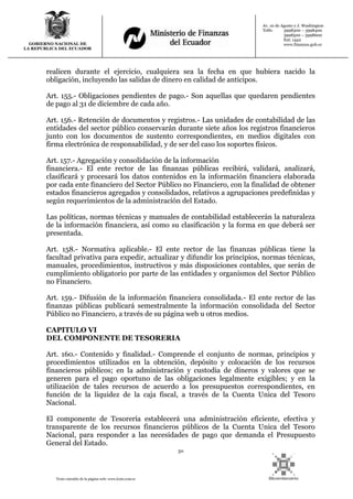 50
Texto extraído de la página web: www.lexis.com.ec
GOBIERNO NACIONAL DE
LA REPUBLICA DEL ECUADOR
Av. 10 de Agosto y J. Washington
Telfs: 3998300 – 3998400
3998500 – 3998600
Ext: 1442
www.finanzas.gob.ec
realicen durante el ejercicio, cualquiera sea la fecha en que hubiera nacido la
obligación, incluyendo las salidas de dinero en calidad de anticipos.
Art. 155.- Obligaciones pendientes de pago.- Son aquellas que quedaren pendientes
de pago al 31 de diciembre de cada año.
Art. 156.- Retención de documentos y registros.- Las unidades de contabilidad de las
entidades del sector público conservarán durante siete años los registros financieros
junto con los documentos de sustento correspondientes, en medios digitales con
firma electrónica de responsabilidad, y de ser del caso los soportes físicos.
Art. 157.- Agregación y consolidación de la información
financiera.- El ente rector de las finanzas públicas recibirá, validará, analizará,
clasificará y procesará los datos contenidos en la información financiera elaborada
por cada ente financiero del Sector Público no Financiero, con la finalidad de obtener
estados financieros agregados y consolidados, relativos a agrupaciones predefinidas y
según requerimientos de la administración del Estado.
Las políticas, normas técnicas y manuales de contabilidad establecerán la naturaleza
de la información financiera, así como su clasificación y la forma en que deberá ser
presentada.
Art. 158.- Normativa aplicable.- El ente rector de las finanzas públicas tiene la
facultad privativa para expedir, actualizar y difundir los principios, normas técnicas,
manuales, procedimientos, instructivos y más disposiciones contables, que serán de
cumplimiento obligatorio por parte de las entidades y organismos del Sector Público
no Financiero.
Art. 159.- Difusión de la información financiera consolidada.- El ente rector de las
finanzas públicas publicará semestralmente la información consolidada del Sector
Público no Financiero, a través de su página web u otros medios.
CAPITULO VI
DEL COMPONENTE DE TESORERIA
Art. 160.- Contenido y finalidad.- Comprende el conjunto de normas, principios y
procedimientos utilizados en la obtención, depósito y colocación de los recursos
financieros públicos; en la administración y custodia de dineros y valores que se
generen para el pago oportuno de las obligaciones legalmente exigibles; y en la
utilización de tales recursos de acuerdo a los presupuestos correspondientes, en
función de la liquidez de la caja fiscal, a través de la Cuenta Unica del Tesoro
Nacional.
El componente de Tesorería establecerá una administración eficiente, efectiva y
transparente de los recursos financieros públicos de la Cuenta Unica del Tesoro
Nacional, para responder a las necesidades de pago que demanda el Presupuesto
General del Estado.
 