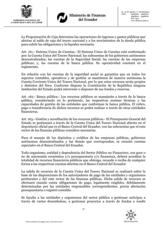 51
Texto extraído de la página web: www.lexis.com.ec
GOBIERNO NACIONAL DE
LA REPUBLICA DEL ECUADOR
Av. 10 de Agosto y J. Washington
Telfs: 3998300 – 3998400
3998500 – 3998600
Ext: 1442
www.finanzas.gob.ec
La Programación de Caja determina las operaciones de ingresos y gastos públicos que
afectan al saldo de caja del tesoro nacional y a los movimientos de la deuda pública
para cubrir las obligaciones y la liquidez necesaria.
Art. 161.- Sistema Unico de Cuentas.- El Sistema Unico de Cuentas está conformado
por: la Cuenta Unica del Tesoro Nacional; las subcuentas de los gobiernos autónomos
descentralizados; las cuentas de la Seguridad Social; las cuentas de las empresas
públicas; y, las cuentas de la banca pública. Su operatividad constará en el
reglamento.
En relación con las cuentas de la seguridad social se garantiza que en todos los
aspectos contables, operativos y de gestión se mantienen de manera autónoma la
Cuenta Corriente Unica del Tesoro Nacional, por lo que estos recursos serán propios
y distintos del fisco. Conforme dispone la Constitución de la República ninguna
institución del Estado podrá intervenir o disponer de sus fondos y reservas.
Art. 162.- Banca pública.- Los recursos públicos se manejarán a través de la banca
pública, considerando en lo pertinente, las respectivas normas técnicas y las
capacidades de gestión de las entidades que conforman la banca pública. El cobro,
pago o transferencia de dichos recursos se podrá realizar a través de otras entidades
financieras.
Art. 163.- Gestión y acreditación de los recursos públicos.- El Presupuesto General del
Estado se gestionará a través de la Cuenta Unica del Tesoro Nacional abierta en el
depositario oficial que es el Banco Central del Ecuador, con las subcuentas que el ente
rector de las finanzas públicas considere necesarias.
Para el manejo de los depósitos y créditos de las empresas públicas, gobiernos
autónomos descentralizados y las demás que correspondan, se crearán cuentas
especiales en el Banco Central del Ecuador.
Todo organismo, entidad y dependencia del Sector Público no Financiero, con goce o
no de autonomía económica y/o presupuestaria y/o financiera, deberá acreditar la
totalidad de recursos financieros públicos que obtenga, recaude o reciba de cualquier
forma a las respectivas cuentas abiertas en el Banco Central del Ecuador.
La salida de recursos de la Cuenta Unica del Tesoro Nacional se realizará sobre la
base de las disposiciones de los autorizadores de pago de las entidades y organismos
pertinentes y del ente rector de las finanzas públicas. Dicha salida de recursos se
efectuará cuando exista obligaciones de pago, legalmente exigibles, debidamente
determinadas por las entidades responsables correspondientes, previa afectación
presupuestaria o registró contable.
Se faculta a las entidades y organismos del sector público a gestionar anticipos a
través de varios desembolsos, a gestionar proyectos a través de fondos a rendir
 