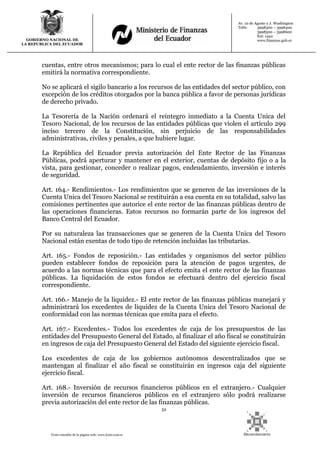 52
Texto extraído de la página web: www.lexis.com.ec
GOBIERNO NACIONAL DE
LA REPUBLICA DEL ECUADOR
Av. 10 de Agosto y J. Washington
Telfs: 3998300 – 3998400
3998500 – 3998600
Ext: 1442
www.finanzas.gob.ec
cuentas, entre otros mecanismos; para lo cual el ente rector de las finanzas públicas
emitirá la normativa correspondiente.
No se aplicará el sigilo bancario a los recursos de las entidades del sector público, con
excepción de los créditos otorgados por la banca pública a favor de personas jurídicas
de derecho privado.
La Tesorería de la Nación ordenará el reintegro inmediato a la Cuenta Unica del
Tesoro Nacional, de los recursos de las entidades públicas que violen el artículo 299
inciso tercero de la Constitución, sin perjuicio de las responsabilidades
administrativas, civiles y penales, a que hubiere lugar.
La República del Ecuador previa autorización del Ente Rector de las Finanzas
Públicas, podrá aperturar y mantener en el exterior, cuentas de depósito fijo o a la
vista, para gestionar, conceder o realizar pagos, endeudamiento, inversión e interés
de seguridad.
Art. 164.- Rendimientos.- Los rendimientos que se generen de las inversiones de la
Cuenta Unica del Tesoro Nacional se restituirán a esa cuenta en su totalidad, salvo las
comisiones pertinentes que autorice el ente rector de las finanzas públicas dentro de
las operaciones financieras. Estos recursos no formarán parte de los ingresos del
Banco Central del Ecuador.
Por su naturaleza las transacciones que se generen de la Cuenta Unica del Tesoro
Nacional están exentas de todo tipo de retención incluidas las tributarias.
Art. 165.- Fondos de reposición.- Las entidades y organismos del sector público
pueden establecer fondos de reposición para la atención de pagos urgentes, de
acuerdo a las normas técnicas que para el efecto emita el ente rector de las finanzas
públicas. La liquidación de estos fondos se efectuará dentro del ejercicio fiscal
correspondiente.
Art. 166.- Manejo de la liquidez.- El ente rector de las finanzas públicas manejará y
administrará los excedentes de liquidez de la Cuenta Unica del Tesoro Nacional de
conformidad con las normas técnicas que emita para el efecto.
Art. 167.- Excedentes.- Todos los excedentes de caja de los presupuestos de las
entidades del Presupuesto General del Estado, al finalizar el año fiscal se constituirán
en ingresos de caja del Presupuesto General del Estado del siguiente ejercicio fiscal.
Los excedentes de caja de los gobiernos autónomos descentralizados que se
mantengan al finalizar el año fiscal se constituirán en ingresos caja del siguiente
ejercicio fiscal.
Art. 168.- Inversión de recursos financieros públicos en el extranjero.- Cualquier
inversión de recursos financieros públicos en el extranjero sólo podrá realizarse
previa autorización del ente rector de las finanzas públicas.
 