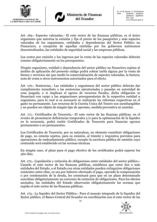 53
Texto extraído de la página web: www.lexis.com.ec
GOBIERNO NACIONAL DE
LA REPUBLICA DEL ECUADOR
Av. 10 de Agosto y J. Washington
Telfs: 3998300 – 3998400
3998500 – 3998600
Ext: 1442
www.finanzas.gob.ec
Art. 169.- Especies valoradas.- El ente rector de las finanzas públicas, es el único
organismo que autoriza la emisión y fija el precio de los pasaportes y más especies
valoradas de los organismos, entidades y dependencias del Sector Público no
Financiero, a excepción de aquellas emitidas por los gobiernos autónomos
descentralizados, las entidades de seguridad social y las empresas públicas.
Los costos por emisión y los ingresos por la venta de las especies valoradas deberán
constar obligatoriamente en los presupuestos.
Ningún organismo, entidad o dependencia del sector público no financiero sujetas al
ámbito de aplicación del presente código podrá cobrar tarifa alguna por la venta de
bienes y servicios sin que medie la comercialización de especies valoradas, la factura,
nota de venta u otros instrumentos autorizados para el efecto.
Art. 170.- Sentencias.- Las entidades y organismos del sector público deberán dar
cumplimiento inmediato a las sentencias ejecutoriadas y pasadas en autoridad de
cosa juzgada, y si implican el egreso de recursos fiscales, dicha obligación se
financiará con cargo a las asignaciones presupuestarias de la respectiva entidad u
organismo, para lo cual si es necesario se realizarán las reformas respectivas en el
gasto no permanente. Los recursos de la Cuenta Unica del Tesoro son inembargables
y no pueden ser objeto de ningún tipo de apremio, medida preventiva ni cautelar.
Art. 171.- Certificados de Tesorería.- El ente rector de las finanzas públicas, en el
evento de presentarse deficiencias temporales y/o para la optimización de la liquidez
en la economía, podrá emitir Certificados de Tesorería para financiar egresos
permanentes o no permanentes.
Los Certificados de Tesorería, por su naturaleza, no obstante constituir obligaciones
de pago, no estarán sujetos, para su emisión, al trámite y requisitos previstos para
operaciones de endeudamiento público, excepto la escritura pública de emisión cuyo
contenido será establecido en las normas técnicas.
En ningún caso, el plazo para el pago efectivo de los certificados podrá superar los
360 días.
Art. 172.- Liquidación y extinción de obligaciones entre entidades del sector público.-
Cuando el ente rector de las finanzas públicas, establezca que entre dos o más
entidades del Estado, o el Estado con otras entidades pueden extinguirse obligaciones
existentes entre ellas, ya sea por haberse efectuado el pago, operado la compensación
o por condonación de la deuda, les conminará para que en un plazo determinado
suscriban obligatoriamente un convenio de extinción de obligaciones. Para los efectos
anotados, las entidades del Estado observarán obligatoriamente las normas que
expida el ente rector de las finanzas públicas.
Art. 173.- La liquidez del Sector Público.- Para el manejo integrado de la liquidez del
Sector público, el Banco Central del Ecuador en coordinación con el ente rector de las
 