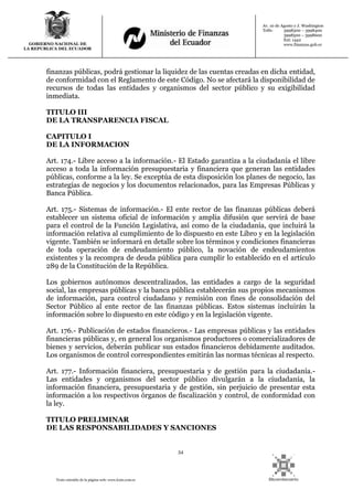 54
Texto extraído de la página web: www.lexis.com.ec
GOBIERNO NACIONAL DE
LA REPUBLICA DEL ECUADOR
Av. 10 de Agosto y J. Washington
Telfs: 3998300 – 3998400
3998500 – 3998600
Ext: 1442
www.finanzas.gob.ec
finanzas públicas, podrá gestionar la liquidez de las cuentas creadas en dicha entidad,
de conformidad con el Reglamento de este Código. No se afectará la disponibilidad de
recursos de todas las entidades y organismos del sector público y su exigibilidad
inmediata.
TITULO III
DE LA TRANSPARENCIA FISCAL
CAPITULO I
DE LA INFORMACION
Art. 174.- Libre acceso a la información.- El Estado garantiza a la ciudadanía el libre
acceso a toda la información presupuestaria y financiera que generan las entidades
públicas, conforme a la ley. Se exceptúa de esta disposición los planes de negocio, las
estrategias de negocios y los documentos relacionados, para las Empresas Públicas y
Banca Pública.
Art. 175.- Sistemas de información.- El ente rector de las finanzas públicas deberá
establecer un sistema oficial de información y amplia difusión que servirá de base
para el control de la Función Legislativa, así como de la ciudadanía, que incluirá la
información relativa al cumplimiento de lo dispuesto en este Libro y en la legislación
vigente. También se informará en detalle sobre los términos y condiciones financieras
de toda operación de endeudamiento público, la novación de endeudamientos
existentes y la recompra de deuda pública para cumplir lo establecido en el artículo
289 de la Constitución de la República.
Los gobiernos autónomos descentralizados, las entidades a cargo de la seguridad
social, las empresas públicas y la banca pública establecerán sus propios mecanismos
de información, para control ciudadano y remisión con fines de consolidación del
Sector Público al ente rector de las finanzas públicas. Estos sistemas incluirán la
información sobre lo dispuesto en este código y en la legislación vigente.
Art. 176.- Publicación de estados financieros.- Las empresas públicas y las entidades
financieras públicas y, en general los organismos productores o comercializadores de
bienes y servicios, deberán publicar sus estados financieros debidamente auditados.
Los organismos de control correspondientes emitirán las normas técnicas al respecto.
Art. 177.- Información financiera, presupuestaria y de gestión para la ciudadanía.-
Las entidades y organismos del sector público divulgarán a la ciudadanía, la
información financiera, presupuestaria y de gestión, sin perjuicio de presentar esta
información a los respectivos órganos de fiscalización y control, de conformidad con
la ley.
TITULO PRELIMINAR
DE LAS RESPONSABILIDADES Y SANCIONES
 