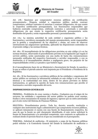 55
Texto extraído de la página web: www.lexis.com.ec
GOBIERNO NACIONAL DE
LA REPUBLICA DEL ECUADOR
Av. 10 de Agosto y J. Washington
Telfs: 3998300 – 3998400
3998500 – 3998600
Ext: 1442
www.finanzas.gob.ec
Art. 178.- Sanciones por comprometer recursos públicos sin certificación
presupuestaria.- Ninguna entidad u organismo público podrán contraer
compromisos, celebrar contratos ni autorizar o contraer obligaciones, sin que conste
la respectiva certificación presupuestaria. Los funcionarios responsables que
hubieren contraído compromisos, celebrado contratos o autorizado o contraído
obligaciones sin que conste la respectiva certificación presupuestaria serán
destituidos del puesto y serán responsables personal y pecuniariamente.
Art. 179.- La máxima autoridad de cada entidad y organismo público y los
funcionarios y servidores encargados del manejo presupuestario, serán responsables
por la gestión y cumplimiento de los objetivos y metas, así como de observar
estrictamente las asignaciones aprobadas, aplicando las disposiciones contenidas en
el presente código y las normas técnicas.
Art. 180.- El incumplimiento de las obligaciones previstas en este código y/o en las
normas técnicas, observando el procedimiento previsto en la legislación que regula el
servicio público, serán sancionadas con una multa de hasta dos remuneraciones
mensuales unificadas del respectivo funcionario o servidor responsable, o con su
destitución si el incumplimiento obedece a negligencia grave, sin perjuicio de las
responsabilidades civiles y/o penales a que hubiere lugar.
Si el incumplimiento fuere de un Ministro(a) o Secretario(a) de Estado, la sanción a
la que se refiere el párrafo anterior será impuesta por el Presidente o Presidenta de la
República.
Art. 181.- Si los funcionarios o servidores públicos de las entidades y organismos del
sector público no enviaren la información señalada en este código o en las normas
técnicas y en conformidad con éstas, dentro de los plazos previstos en dichos
instrumentos, se aplicará la sanción de hasta tres remuneraciones que percibe el
funcionario o servidor responsable del envío.
DISPOSICIONES GENERALES
PRIMERA.- Prohibición de crear cuentas o fondos.- Cualquiera sea el origen de los
recursos, las entidades y organismos del sector público no podrán crear cuentas,
fondos u otros mecanismos de manejo de ingresos y egresos que no estén autorizadas
por el ente rector del Sistema de Finanzas Publicas.
SEGUNDA.- Procedimientos previo.- Toda ley, decreto, acuerdo, resolución o
cualquier otro instrumento legal o administrativo que comprometa recursos públicos,
se aplicará únicamente sí cuenta con una fuente de financiamiento respectiva. En
caso de que la fuente no esté claramente identificada, el ente rector solicitará la
fuente de financiamiento a la autoridad competente, caso contrario su aplicación se
realizará desde el ejercicio fiscal en el que sea considerado en el presupuesto.
TERCERA.- Solicitud de auditorías.- El ministerio a cargo de las finanzas públicas
podrá solicitar a la Contraloría General del Estado la realización de auditorías o
 