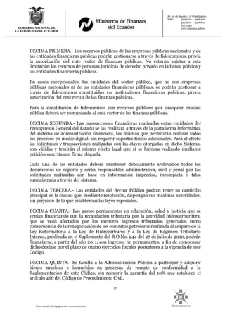 57
Texto extraído de la página web: www.lexis.com.ec
GOBIERNO NACIONAL DE
LA REPUBLICA DEL ECUADOR
Av. 10 de Agosto y J. Washington
Telfs: 3998300 – 3998400
3998500 – 3998600
Ext: 1442
www.finanzas.gob.ec
DECIMA PRIMERA.- Los recursos públicos de las empresas públicas nacionales y de
las entidades financieras públicas podrán gestionarse a través de fideicomisos, previa
la autorización del ente rector de finanzas públicas. No estarán sujetas a esta
limitación los recursos de personas jurídicas de derecho privado en la banca pública y
las entidades financieras públicas.
En casos excepcionales, las entidades del sector público, que no son empresas
públicas nacionales ni de las entidades financieras públicas, se podrán gestionar a
través de fideicomisos constituidos en instituciones financieras públicas, previa
autorización del ente rector de las finanzas públicas.
Para la constitución de fideicomisos con recursos públicos por cualquier entidad
pública deberá ser comunicada al ente rector de las finanzas públicas.
DECIMA SEGUNDA.- Las transacciones financieras realizadas entre entidades del
Presupuesto General del Estado se las realizará a través de la plataforma informática
del sistema de administración financiera, las mismas que permitirán realizar todos
los procesos en medio digital, sin requerir soportes físicos adicionales. Para el efecto
las solicitudes y transacciones realizadas con las claves otorgadas en dicho Sistema,
son válidas y tendrán el mismo efecto legal que si se hubiera realizado mediante
petición suscrita con firma ológrafa.
Cada una de las entidades deberá mantener debidamente archivados todos los
documentos de soporte y serán responsables administrativa, civil y penal por las
solicitudes realizadas con base en información imprecisa, incompleta o falsa
suministrada a través del sistema.
DECIMA TERCERA.- Las entidades del Sector Público podrán tener su domicilio
principal en la ciudad que, mediante resolución, dispongan sus máximas autoridades,
sin perjuicio de lo que establezcan las leyes especiales.
DECIMA CUARTA.- Los gastos permanentes en educación, salud y justicia que se
venían financiando con la recaudación tributaria por la actividad hidrocarburífera,
que se vean afectados por los menores ingresos tributarios generados como
consecuencia de la renegociación de los contratos petroleros realizada al amparo de la
Ley Reformatoria a la Ley de Hidrocarburos y a la Ley de Régimen Tributario
Interno, publicada en el Suplemento del R.O No. 244 del 27 de julio de 2010, podrán
financiarse, a partir del año 2011, con ingresos no permanentes, a fin de compensar
dicho desfase por el plazo de cuatro ejercicios fiscales posteriores a la vigencia de este
Código.
DECIMA QUINTA.- Se faculta a la Administración Pública a participar y adquirir
bienes muebles e inmuebles en procesos de remate de conformidad a la
Reglamentación de este Código, sin requerir la garantía del 10% que establece el
artículo 466 del Código de Procedimiento Civil.
 