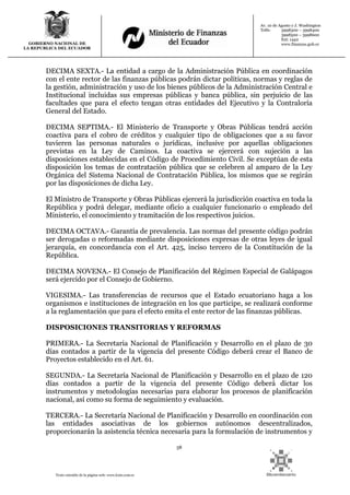 58
Texto extraído de la página web: www.lexis.com.ec
GOBIERNO NACIONAL DE
LA REPUBLICA DEL ECUADOR
Av. 10 de Agosto y J. Washington
Telfs: 3998300 – 3998400
3998500 – 3998600
Ext: 1442
www.finanzas.gob.ec
DECIMA SEXTA.- La entidad a cargo de la Administración Pública en coordinación
con el ente rector de las finanzas públicas podrán dictar políticas, normas y reglas de
la gestión, administración y uso de los bienes públicos de la Administración Central e
Institucional incluidas sus empresas públicas y banca pública, sin perjuicio de las
facultades que para el efecto tengan otras entidades del Ejecutivo y la Contraloría
General del Estado.
DECIMA SEPTIMA.- El Ministerio de Transporte y Obras Públicas tendrá acción
coactiva para el cobro de créditos y cualquier tipo de obligaciones que a su favor
tuvieren las personas naturales o jurídicas, inclusive por aquellas obligaciones
previstas en la Ley de Caminos. La coactiva se ejercerá con sujeción a las
disposiciones establecidas en el Código de Procedimiento Civil. Se exceptúan de esta
disposición los temas de contratación pública que se celebren al amparo de la Ley
Orgánica del Sistema Nacional de Contratación Pública, los mismos que se regirán
por las disposiciones de dicha Ley.
El Ministro de Transporte y Obras Públicas ejercerá la jurisdicción coactiva en toda la
República y podrá delegar, mediante oficio a cualquier funcionario o empleado del
Ministerio, el conocimiento y tramitación de los respectivos juicios.
DECIMA OCTAVA.- Garantía de prevalencia. Las normas del presente código podrán
ser derogadas o reformadas mediante disposiciones expresas de otras leyes de igual
jerarquía, en concordancia con el Art. 425, inciso tercero de la Constitución de la
República.
DECIMA NOVENA.- El Consejo de Planificación del Régimen Especial de Galápagos
será ejercido por el Consejo de Gobierno.
VIGESIMA.- Las transferencias de recursos que el Estado ecuatoriano haga a los
organismos e instituciones de integración en los que participe, se realizará conforme
a la reglamentación que para el efecto emita el ente rector de las finanzas públicas.
DISPOSICIONES TRANSITORIAS Y REFORMAS
PRIMERA.- La Secretaria Nacional de Planificación y Desarrollo en el plazo de 30
días contados a partir de la vigencia del presente Código deberá crear el Banco de
Proyectos establecido en el Art. 61.
SEGUNDA.- La Secretaría Nacional de Planificación y Desarrollo en el plazo de 120
días contados a partir de la vigencia del presente Código deberá dictar los
instrumentos y metodologías necesarias para elaborar los procesos de planificación
nacional, así como su forma de seguimiento y evaluación.
TERCERA.- La Secretaría Nacional de Planificación y Desarrollo en coordinación con
las entidades asociativas de los gobiernos autónomos descentralizados,
proporcionarán la asistencia técnica necesaria para la formulación de instrumentos y
 