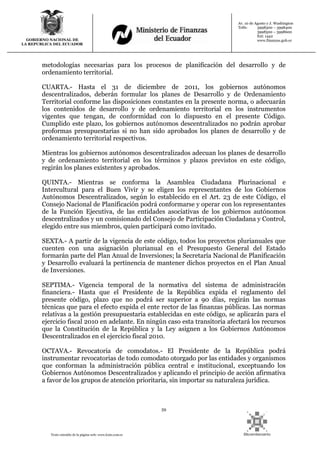 59
Texto extraído de la página web: www.lexis.com.ec
GOBIERNO NACIONAL DE
LA REPUBLICA DEL ECUADOR
Av. 10 de Agosto y J. Washington
Telfs: 3998300 – 3998400
3998500 – 3998600
Ext: 1442
www.finanzas.gob.ec
metodologías necesarias para los procesos de planificación del desarrollo y de
ordenamiento territorial.
CUARTA.- Hasta el 31 de diciembre de 2011, los gobiernos autónomos
descentralizados, deberán formular los planes de Desarrollo y de Ordenamiento
Territorial conforme las disposiciones constantes en la presente norma, o adecuarán
los contenidos de desarrollo y de ordenamiento territorial en los instrumentos
vigentes que tengan, de conformidad con lo dispuesto en el presente Código.
Cumplido este plazo, los gobiernos autónomos descentralizados no podrán aprobar
proformas presupuestarias si no han sido aprobados los planes de desarrollo y de
ordenamiento territorial respectivos.
Mientras los gobiernos autónomos descentralizados adecuan los planes de desarrollo
y de ordenamiento territorial en los términos y plazos previstos en este código,
regirán los planes existentes y aprobados.
QUINTA.- Mientras se conforma la Asamblea Ciudadana Plurinacional e
Intercultural para el Buen Vivir y se eligen los representantes de los Gobiernos
Autónomos Descentralizados, según lo establecido en el Art. 23 de este Código, el
Consejo Nacional de Planificación podrá conformarse y operar con los representantes
de la Función Ejecutiva, de las entidades asociativas de los gobiernos autónomos
descentralizados y un comisionado del Consejo de Participación Ciudadana y Control,
elegido entre sus miembros, quien participará como invitado.
SEXTA.- A partir de la vigencia de este código, todos los proyectos plurianuales que
cuenten con una asignación plurianual en el Presupuesto General del Estado
formarán parte del Plan Anual de Inversiones; la Secretaría Nacional de Planificación
y Desarrollo evaluará la pertinencia de mantener dichos proyectos en el Plan Anual
de Inversiones.
SEPTIMA.- Vigencia temporal de la normativa del sistema de administración
financiera.- Hasta que el Presidente de la República expida el reglamento del
presente código, plazo que no podrá ser superior a 90 días, regirán las normas
técnicas que para el efecto expida el ente rector de las finanzas públicas. Las normas
relativas a la gestión presupuestaria establecidas en este código, se aplicarán para el
ejercicio fiscal 2010 en adelante. En ningún caso esta transitoria afectará los recursos
que la Constitución de la República y la Ley asignen a los Gobiernos Autónomos
Descentralizados en el ejercicio fiscal 2010.
OCTAVA.- Revocatoria de comodatos.- El Presidente de la República podrá
instrumentar revocatorias de todo comodato otorgado por las entidades y organismos
que conforman la administración pública central e institucional, exceptuando los
Gobiernos Autónomos Descentralizados y aplicando el principio de acción afirmativa
a favor de los grupos de atención prioritaria, sin importar su naturaleza jurídica.
 