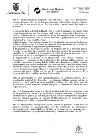 6
Texto extraído de la página web: www.lexis.com.ec
GOBIERNO NACIONAL DE
LA REPUBLICA DEL ECUADOR
Av. 10 de Agosto y J. Washington
Telfs: 3998300 – 3998400
3998500 – 3998600
Ext: 1442
www.finanzas.gob.ec
Art. 6.- Responsabilidades conjuntas.- Las entidades a cargo de la planificación
nacional del desarrollo y de las finanzas públicas de la función ejecutiva, no obstante
el ejercicio de sus competencias, deberán realizar conjuntamente los siguientes
procesos:
1. Evaluación de la sostenibilidad fiscal.- Con el objeto de analizar el desempeño fiscal
y sus interrelaciones con los sectores real, externo, monetario y financiero, se
realizará la evaluación de la sostenibilidad de las finanzas públicas en el marco de la
programación económica, para lo cual se analizará la programación fiscal anual y
cuatrianual, así como la política fiscal.
2. Coordinación.- Las entidades a cargo de la planificación nacional, de las finanzas
públicas y de la política económica se sujetarán a los mecanismos de coordinación
que se establezcan en el reglamento del presente código.
3. Programación de la inversión pública.- La Programación de la inversión pública
consiste en coordinar la priorización de la inversión pública, la capacidad real de
ejecución de las entidades, y la capacidad de cubrir el gasto de inversión, con la
finalidad de optimizar el desempeño de la inversión pública.
4. Seguimiento y evaluación de la planificación y las finanzas públicas.- El
seguimiento y evaluación de la planificación y las finanzas públicas consiste en
compilar, sistematizar y analizar la información sobre lo actuado en dichas materias
para proporcionar elementos objetivos que permitan adoptar medidas correctivas y
emprender nuevas acciones públicas. Para este propósito, se debe monitorear y
evaluar la ejecución presupuestaria y el desempeño de las entidades, organismos y
empresas del sector público en función del cumplimiento de las metas de la
programación fiscal y del Plan Nacional de Desarrollo.
Para el cumplimiento de estas responsabilidades, las entidades rectoras de la
planificación nacional del desarrollo y las finanzas públicas podrán solicitar la
asistencia y participación de otras entidades públicas, de conformidad con sus
necesidades. Dichas entidades estarán obligadas a solventar los costos de tales
requerimientos.
Art. 7.- De las condiciones para la gestión de las Finanzas Públicas.- Los entes a cargo
de la planificación nacional y las finanzas públicas acordarán y definirán las
orientaciones de política de carácter general, que serán de cumplimiento obligatorio
para las finanzas públicas, en sujeción al Plan Nacional de Desarrollo. Estas
orientaciones no establecerán procedimientos operativos.
Art. 8.- Presupuestos participativos en los niveles de gobierno.- Cada nivel de
gobierno definirá los procedimientos para la formulación de presupuestos
participativos, de conformidad con la Ley, en el marco de sus competencias y
prioridades definidas en los planes de desarrollo y de ordenamiento territorial.
 