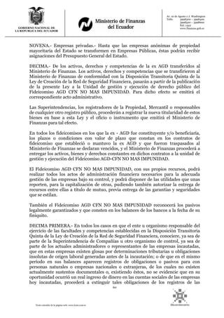 60
Texto extraído de la página web: www.lexis.com.ec
GOBIERNO NACIONAL DE
LA REPUBLICA DEL ECUADOR
Av. 10 de Agosto y J. Washington
Telfs: 3998300 – 3998400
3998500 – 3998600
Ext: 1442
www.finanzas.gob.ec
NOVENA.- Empresas privadas.- Hasta que las empresas anónimas de propiedad
mayoritaria del Estado se transformen en Empresas Públicas, éstas podrán recibir
asignaciones del Presupuesto General del Estado.
DECIMA.- De los activos, derechos y competencias de la ex AGD transferidos al
Ministerio de Finanzas. Los activos, derechos y competencias que se transfirieron al
Ministerio de Finanzas de conformidad con la Disposición Transitoria Quinta de la
Ley de Creación de la Red de Seguridad Financiera, pasarán a partir de la publicación
de la presente Ley a la Unidad de gestión y ejecución de derecho público del
Fideicomiso AGD CFN NO MAS IMPUNIDAD. Para dicho efecto se emitirá el
correspondiente acto administrativo.
Las Superintendencias, los registradores de la Propiedad, Mercantil o responsables
de cualquier otro registro público, procederán a registrar la nueva titularidad de estos
bienes en base a esta Ley y el oficio o instrumento que emitirá el Ministerio de
Finanzas para tal efecto.
En todos los fideicomisos en los que la ex - AGD fue constituyente y/o beneficiaría,
los plazos o condiciones con valor de plazo que constan en los contratos de
fideicomiso que estableció o mantuvo la ex AGD y que fueron traspasados al
Ministerio de Finanzas se declaran vencidos, y el Ministerio de Finanzas procederá a
entregar los activos, bienes y derechos constantes en dichos contratos a la unidad de
gestión y ejecución del Fideicomiso AGD-CFN NO MAS IMPUNIDAD.
El Fideicomiso AGD CFN NO MAS IMPUNIDAD, con sus propios recursos, podrá
realizar todos los actos de administración financiera necesarios para la adecuada
gestión de las empresas bajo su control, y podrá disponer de las utilidades que unas
reporten, para la capitalización de otras, pudiendo también autorizar la entrega de
recursos entre ellas a título de mutuo, previa entrega de las garantías y seguridades
que se estilan.
También el Fideicomiso AGD CFN NO MAS IMPUNIDAD reconocerá los pasivos
legalmente garantizados y que consten en los balances de los bancos a la fecha de su
finiquito.
DECIMA PRIMERA.- En todos los casos en que el ente u organismo responsable del
ejercicio de las facultades y competencias establecidas en la Disposición Transitoria
Quinta de la Ley de Creación de la Red de Seguridad Financiera, conociere, ya sea de
parte de la Superintendencia de Compañías u otro organismo de control, ya sea de
parte de los actuales administradores o representantes de las empresas incautadas,
que en estas empresas existen glosas por determinaciones tributarias u obligaciones
insolutas de origen laboral generadas antes de la incautación; o de que en el mismo
período en sus balances aparecen registros de obligaciones o pasivos para con
personas naturales o empresas nacionales o extranjeras, de los cuales no existen
actualmente sustentos documentales o, existiendo éstos, no se evidencie que en su
oportunidad ocurrió un real ingreso de dinero en las cuentas sociales de las empresas
hoy incautadas, procederá a extinguir tales obligaciones de los registros de las
 
