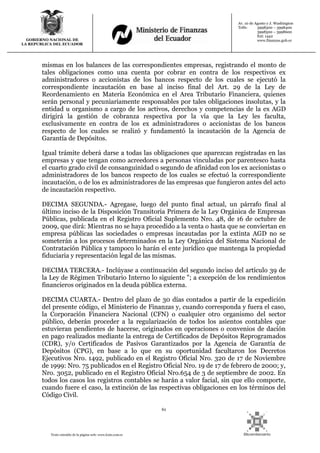 61
Texto extraído de la página web: www.lexis.com.ec
GOBIERNO NACIONAL DE
LA REPUBLICA DEL ECUADOR
Av. 10 de Agosto y J. Washington
Telfs: 3998300 – 3998400
3998500 – 3998600
Ext: 1442
www.finanzas.gob.ec
mismas en los balances de las correspondientes empresas, registrando el monto de
tales obligaciones como una cuenta por cobrar en contra de los respectivos ex
administradores o accionistas de los bancos respecto de los cuales se ejecutó la
correspondiente incautación en base al inciso final del Art. 29 de la Ley de
Reordenamiento en Materia Económica en el Area Tributario Financiera, quienes
serán personal y pecuniariamente responsables por tales obligaciones insolutas, y la
entidad u organismo a cargo de los activos, derechos y competencias de la ex AGD
dirigirá la gestión de cobranza respectiva por la vía que la Ley les faculta,
exclusivamente en contra de los ex administradores o accionistas de los bancos
respecto de los cuales se realizó y fundamentó la incautación de la Agencia de
Garantía de Depósitos.
Igual trámite deberá darse a todas las obligaciones que aparezcan registradas en las
empresas y que tengan como acreedores a personas vinculadas por parentesco hasta
el cuarto grado civil de consanguinidad o segundo de afinidad con los ex accionistas o
administradores de los bancos respecto de los cuales se efectuó la correspondiente
incautación, o de los ex administradores de las empresas que fungieron antes del acto
de incautación respectivo.
DECIMA SEGUNDA.- Agregase, luego del punto final actual, un párrafo final al
último inciso de la Disposición Transitoria Primera de la Ley Orgánica de Empresas
Públicas, publicada en el Registro Oficial Suplemento Nro. 48, de 16 de octubre de
2009, que dirá: Mientras no se haya procedido a la venta o hasta que se conviertan en
empresa públicas las sociedades o empresas incautadas por la extinta AGD no se
someterán a los procesos determinados en la Ley Orgánica del Sistema Nacional de
Contratación Pública y tampoco lo harán el ente jurídico que mantenga la propiedad
fiduciaria y representación legal de las mismas.
DECIMA TERCERA.- Inclúyase a continuación del segundo inciso del artículo 39 de
la Ley de Régimen Tributario Interno lo siguiente "; a excepción de los rendimientos
financieros originados en la deuda pública externa.
DECIMA CUARTA.- Dentro del plazo de 30 días contados a partir de la expedición
del presente código, el Ministerio de Finanzas y, cuando corresponda y fuera el caso,
la Corporación Financiera Nacional (CFN) o cualquier otro organismo del sector
público, deberán proceder a la regularización de todos los asientos contables que
estuvieran pendientes de hacerse, originados en operaciones o convenios de dación
en pago realizados mediante la entrega de Certificados de Depósitos Reprogramados
(CDR), y/o Certificados de Pasivos Garantizados por la Agencia de Garantía de
Depósitos (CPG), en base a lo que en su oportunidad facultaron los Decretos
Ejecutivos Nro. 1492, publicado en el Registro Oficial Nro. 320 de 17 de Noviembre
de 1999: Nro. 75 publicados en el Registro Oficial Nro. 19 de 17 de febrero de 2000; y,
Nro. 3052, publicado en el Registro Oficial Nro.654 de 3 de septiembre de 2002. En
todos los casos los registros contables se harán a valor facial, sin que ello comporte,
cuando fuere el caso, la extinción de las respectivas obligaciones en los términos del
Código Civil.
 