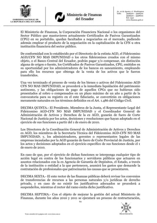 62
Texto extraído de la página web: www.lexis.com.ec
GOBIERNO NACIONAL DE
LA REPUBLICA DEL ECUADOR
Av. 10 de Agosto y J. Washington
Telfs: 3998300 – 3998400
3998500 – 3998600
Ext: 1442
www.finanzas.gob.ec
El Ministerio de Finanzas, la Corporación Financiera Nacional o los organismos del
Sector Público que mantuvieren actualmente Certificados de Pasivos Garantizados
(CPG) en su portafolio, quedan facultados a negociarlos en el mercado, pudiendo
además emplear el producto de la negociación en la capitalización de la CFN u otra
institución financiera del sector público.
De conformidad con lo establecido por el Directorio de la extinta AGD, el Fideicomiso
AGD/CFN NO MAS IMPUNIDAD o los otros fideicomisos creados con el mismo
objeto, o el Banco Central del Ecuador, podrán pagar y/o compensar, sin distinción
alguna de origen o fuente, los Certificados de Pasivos Garantizados, CPG, emitidos en
su oportunidad por los administradores de los bancos en saneamiento, empleando
para ello los recursos que obtenga de la venta de los activos que le fueron
transferidos.
Una vez terminado el proceso de venta de los bienes o activos del Fideicomiso AGD
CFN NO MAS IMPUNIDAD, se procederá a la inmediata liquidación del patrimonio
autónomo, y las obligaciones de pago de aquellos CPGs que no hubieran sido
presentados al cobro o compensados en un plazo máximo de un año a partir de la
convocatoria para su registro en el ente fiduciario, se convertirán en obligaciones
meramente naturales en los términos definidos en el Art. 1.486 del Código Civil.
DECIMA QUINTA.- El Presidente, Miembros de la Junta, el Representante Legal del
Fideicomiso AGD-CFN NO MAS IMPUNIDAD y el Coordinador General de
Administración de Activos y Derechos de la ex AGD, gozarán de fuero de Corte
Nacional de Justicia por los actos, decisiones y resoluciones que hayan adoptado en el
ejercicio de sus funciones a partir del 1 de enero de 2010.
Los Directores de la Coordinación General de Administración de Activos y Derechos
ex AGD, los miembros de la Secretaría Técnica del Fideicomiso AGD-CFN NO MAS
IMPUNIDAD; y, los administradores, gerentes o representantes legales de las
empresas incautadas por la AGD gozarán de fuero de Corte Provincial de Justicia, por
los actos y decisiones adoptados en el ejercicio específico de sus funciones desde el 1
de enero de 2010.
En caso de que, por el ejercicio de dichas funciones se interponga cualquier tipo de
acción legal en contra de los funcionarios y servidores públicos que actuaren en
asuntos relacionados con la ex Agencia de Garantía de Depósitos, el Estado, a través
de la institución o entidad a la que pertenecen, asumirá los gastos que demande la
contratación de profesionales que patrocinarán las causas que se presentaren.
DECIMA SEXTA.- El ente rector de las finanzas públicas deberá revisar los convenios
de transferencias de recursos a las personas naturales y/o jurídicas de derecho
privado, y en caso de no existir los justificativos adecuados se procederá a
suspenderlos, mientras el rector del ramo emita dicho justificativo.
DECIMA SEPTIMA.- Con el objeto de mejorar la gestión del actual Ministerio de
Finanzas, durante los años 2010 y 2011 se ejecutará un proceso de restructuración,
 