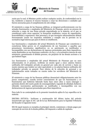 63
Texto extraído de la página web: www.lexis.com.ec
GOBIERNO NACIONAL DE
LA REPUBLICA DEL ECUADOR
Av. 10 de Agosto y J. Washington
Telfs: 3998300 – 3998400
3998500 – 3998600
Ext: 1442
www.finanzas.gob.ec
razón por la cual, el Ministro podrá realizar cualquier acción, de conformidad con la
ley, tendiente a mejorar el recurso humano y crear las direcciones o unidades que
fueren necesarias para el cumplimiento de este código.
El ministerio a cargo de las finanzas públicas, se integrará preferentemente con los
actuales funcionarios y empleados del Ministerio de Finanzas, previo un proceso de
selección a cargo de una firma privada especializada en la materia, en el que se
considerará entre otros aspectos, la formación académica, cursos de capacitación,
honorabilidad y experiencia. Este personal y el que incorpore adicionalmente deberá
forzosamente reunir los requisitos señalados y cumplir con lo previsto en la
normativa legal interna que para el efecto se establecerá.
Los funcionarios y empleados del actual Ministerio de Finanzas que cometieron o
cometieran faltas graves en el cumplimiento de sus funciones o aquellos que
presentaren incrementos significativos en su patrimonio no justificados e
incompatibles con sus declaraciones de ingresos presentadas para fines impositivos,
serán destituidos en sus funciones conforme a la Ley y a la normativa interna de este
ministerio, garantizando el debido proceso, sin perjuicio de las demás acciones a la
que hubiere lugar.
Los funcionarios y empleados del actual Ministerio de Finanzas que no sean
seleccionados en el proceso, recibirán un monto igual a cinco salarios básicos
unificados del trabajador privado en general por cada año de servicio y hasta un
monto máximo que totalice un valor equivalente a 175 salarios básicos unificados del
trabajador privado en general. Para efectos de la selección de personal y su
indemnización serán tomados en cuenta todos los servidores del Ministerio de
Finanzas.
El ministerio a cargo de las finanzas públicas denunciará obligatoriamente ante los
jueces competentes, cuando tuviere conocimiento de que los funcionarios y ex
funcionarios que hubieran laborado hasta hace cinco años o cuyos cónyuges o
parientes dentro del cuarto grado de consanguinidad y segundo de afinidad, hubieren
obtenido incrementos patrimoniales no justificados e incompatibles con sus
declaraciones de ingresos presentadas para fines impositivos.
Para todo lo no contemplado en la presente transitoria aplica la Ley específica en la
materia.
DECIMA OCTAVA.- Inclúyase a continuación del último inciso del artículo
innumerado que sigue al Art. 156 de la Ley Reformatoria para la Equidad Tributaria
del Ecuador el siguiente texto:
III) De igual manera se exceptúa al principal, interés, comisiones y demás pagos por
concepto de servicio de la deuda pública, del impuesto a salida de capitales.
 