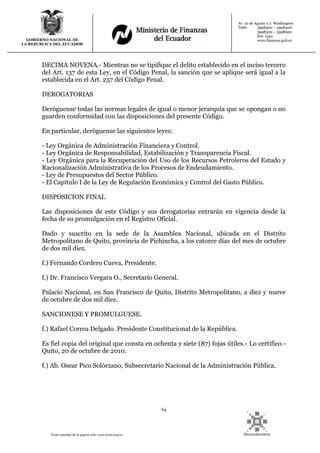 64
Texto extraído de la página web: www.lexis.com.ec
GOBIERNO NACIONAL DE
LA REPUBLICA DEL ECUADOR
Av. 10 de Agosto y J. Washington
Telfs: 3998300 – 3998400
3998500 – 3998600
Ext: 1442
www.finanzas.gob.ec
DECIMA NOVENA.- Mientras no se tipifique el delito establecido en el inciso tercero
del Art. 137 de esta Ley, en el Código Penal, la sanción que se aplique será igual a la
establecida en el Art. 257 del Código Penal.
DEROGATORIAS
Deróguense todas las normas legales de igual o menor jerarquía que se opongan o no
guarden conformidad con las disposiciones del presente Código.
En particular, deróguense las siguientes leyes:
- Ley Orgánica de Administración Financiera y Control.
- Ley Orgánica de Responsabilidad, Estabilización y Transparencia Fiscal.
- Ley Orgánica para la Recuperación del Uso de los Recursos Petroleros del Estado y
Racionalización Administrativa de los Procesos de Endeudamiento.
- Ley de Presupuestos del Sector Público.
- El Capítulo I de la Ley de Regulación Económica y Control del Gasto Público.
DISPOSICION FINAL
Las disposiciones de este Código y sus derogatorias entrarán en vigencia desde la
fecha de su promulgación en el Registro Oficial.
Dado y suscrito en la sede de la Asamblea Nacional, ubicada en el Distrito
Metropolitano de Quito, provincia de Pichincha, a los catorce días del mes de octubre
de dos mil diez.
f.) Fernando Cordero Cueva, Presidente.
f.) Dr. Francisco Vergara O., Secretario General.
Palacio Nacional, en San Francisco de Quito, Distrito Metropolitano, a diez y nueve
de octubre de dos mil diez.
SANCIONESE Y PROMULGUESE.
f.) Rafael Correa Delgado. Presidente Constitucional de la República.
Es fiel copia del original que consta en ochenta y siete (87) fojas útiles.- Lo certifico.-
Quito, 20 de octubre de 2010.
f.) Ab. Osear Pico Solórzano, Subsecretario Nacional de la Administración Pública.
 