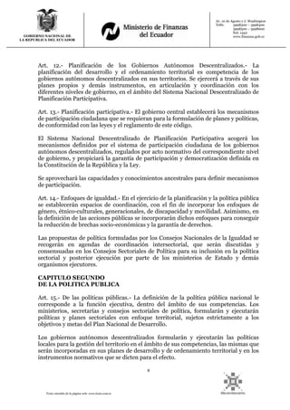 8
Texto extraído de la página web: www.lexis.com.ec
GOBIERNO NACIONAL DE
LA REPUBLICA DEL ECUADOR
Av. 10 de Agosto y J. Washington
Telfs: 3998300 – 3998400
3998500 – 3998600
Ext: 1442
www.finanzas.gob.ec
Art. 12.- Planificación de los Gobiernos Autónomos Descentralizados.- La
planificación del desarrollo y el ordenamiento territorial es competencia de los
gobiernos autónomos descentralizados en sus territorios. Se ejercerá a través de sus
planes propios y demás instrumentos, en articulación y coordinación con los
diferentes niveles de gobierno, en el ámbito del Sistema Nacional Descentralizado de
Planificación Participativa.
Art. 13.- Planificación participativa.- El gobierno central establecerá los mecanismos
de participación ciudadana que se requieran para la formulación de planes y políticas,
de conformidad con las leyes y el reglamento de este código.
El Sistema Nacional Descentralizado de Planificación Participativa acogerá los
mecanismos definidos por el sistema de participación ciudadana de los gobiernos
autónomos descentralizados, regulados por acto normativo del correspondiente nivel
de gobierno, y propiciará la garantía de participación y democratización definida en
la Constitución de la República y la Ley.
Se aprovechará las capacidades y conocimientos ancestrales para definir mecanismos
de participación.
Art. 14.- Enfoques de igualdad.- En el ejercicio de la planificación y la política pública
se establecerán espacios de coordinación, con el fin de incorporar los enfoques de
género, étnico-culturales, generacionales, de discapacidad y movilidad. Asimismo, en
la definición de las acciones públicas se incorporarán dichos enfoques para conseguir
la reducción de brechas socio-económicas y la garantía de derechos.
Las propuestas de política formuladas por los Consejos Nacionales de la Igualdad se
recogerán en agendas de coordinación intersectorial, que serán discutidas y
consensuadas en los Consejos Sectoriales de Política para su inclusión en la política
sectorial y posterior ejecución por parte de los ministerios de Estado y demás
organismos ejecutores.
CAPITULO SEGUNDO
DE LA POLITICA PUBLICA
Art. 15.- De las políticas públicas.- La definición de la política pública nacional le
corresponde a la función ejecutiva, dentro del ámbito de sus competencias. Los
ministerios, secretarías y consejos sectoriales de política, formularán y ejecutarán
políticas y planes sectoriales con enfoque territorial, sujetos estrictamente a los
objetivos y metas del Plan Nacional de Desarrollo.
Los gobiernos autónomos descentralizados formularán y ejecutarán las políticas
locales para la gestión del territorio en el ámbito de sus competencias, las mismas que
serán incorporadas en sus planes de desarrollo y de ordenamiento territorial y en los
instrumentos normativos que se dicten para el efecto.
 