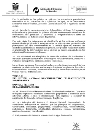 9
Texto extraído de la página web: www.lexis.com.ec
GOBIERNO NACIONAL DE
LA REPUBLICA DEL ECUADOR
Av. 10 de Agosto y J. Washington
Telfs: 3998300 – 3998400
3998500 – 3998600
Ext: 1442
www.finanzas.gob.ec
Para la definición de las políticas se aplicarán los mecanismos participativos
establecidos en la Constitución de la República, las leyes, en los instrumentos
normativos de los Gobiernos Autónomos Descentralizados y en el reglamento de este
código.
Art. 16.- Articulación y complementariedad de las políticas públicas.- En los procesos
de formulación y ejecución de las políticas públicas, se establecerán mecanismos de
coordinación que garanticen la coherencia y complementariedad entre las
intervenciones de los distintos niveles de gobierno.
Para este efecto, los instrumentos de planificación de los gobiernos autónomos
descentralizados propiciarán la incorporación de las intervenciones que requieran la
participación del nivel desconcentrado de la función ejecutiva; asimismo las
entidades desconcentradas de la función ejecutiva, incorporarán en sus instrumentos
de planificación las intervenciones que se ejecuten de manera concertada con los
gobiernos autónomos descentralizados.
Art. 17.- Instructivos metodológicos.- La Secretaría Nacional de Planificación y
Desarrollo elaborará los instructivos metodológicos para la formulación, monitoreo y
evaluación de las políticas públicas nacionales y sectoriales.
Los gobiernos autónomos descentralizados elaborarán los instructivos metodológicos
necesarios para la formulación, monitoreo y evaluación de sus planes de desarrollo y
de ordenamiento territorial, en concordancia con los lineamientos emitidos por el
Consejo Nacional de Planificación.
TITULO II
DEL SISTEMA NACIONAL DESCENTRALIZADO DE PLANIFICACION
PARTICIPATIVA
CAPITULO PRIMERO
DE LAS GENERALIDADES
Art. 18.- Sistema Nacional Descentralizado de Planificación Participativa.- Constituye
el conjunto de procesos, entidades e instrumentos que permiten la interacción de los
diferentes actores, sociales e institucionales, para organizar y coordinar la
planificación del desarrollo en todos los niveles de gobierno.
Art. 19.- Principios del Sistema.- El Sistema Nacional Descentralizado de
Planificación Participativa se orientará por los principios de obligatoriedad,
universalidad, solidaridad, progresividad, descentralización, desconcentración,
participación, deliberación, subsidiaridad, pluralismo, equidad, transparencia,
rendición de cuentas y control social.
El funcionamiento del sistema se orientará hacia el logro de resultados.
 