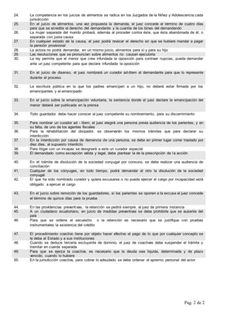 Pag. 2 de 2
24. La competencia en los juicios de alimentos se radica en los Juzgados de la Niñez y Adolescencia cada
jurisdicción
25. En el juicio de alimentos. una vez propuesta la demanda, el juez concede el término de cuatro días
para que se acredite el derecho del demandante y la cuantía de los bines del demandando
26. La mujer separada del marido probará, además al proceder contra éste, que ésta abandonada de él, o
separada con justa causa
27. En cualquier estado de la causa, el juez podrá revocar el derecho en que se hubiere mandar a pagar
la pensión provisional
28. La actora no podrá demandar, en un mismo juicio, alimentos para sí y para su hijo
29. Las resoluciones que se pronuncian sobre alimentos no causan ejecutoria
30. La ley permite que el menor que crea infundada la oposición para contraer nupcias, pueda demandar
ante un juez competente para que declare infundada la oposición
31. En el juicio de disenso, el juez nombrará un curador ad-litem al demandante para que lo represente
durante el proceso
32. La escritura pública en la que los padres emancipen a un hijo, no deberá estar firmada por los
emancipantes y el emancipado
33. En el juicio sobre la emancipación voluntaria, la sentencia donde el juez declare la emancipación del
menor deberá ser publicada en la prensa
34. Todo guardador debe hacer conocer al juez competente su nombramiento, para su discernimiento
35. Para nombrar un curador ad - litem, el juez elegirá una persona previa audiencia de los parientes, y en
su falta, de uno de los agentes fiscales
36. Para la rehabilitación del disipador, se observarán los mismos trámites que para declarar su
interdicción
37. En la interdicción por causa de demencia de una persona, se debe en primer lugar correr traslado por
diez días, al supuesto interdicto
38. Para litigar con un incapaz se designará a este un curador especial
39. El demandado como excepción válida y legal, debe plantear la de la prescripción de la acción
40. En el trámite de disolución de la sociedad conyugal por consuno, se debe realizar una audiencia de
conciliación
41. Cualquier de los cónyuges, en todo tiempo, podrá demandar al otro la disolución de la sociedad
conyugal
42. El que ha sido nombrado curador y quiera excusarse o no pueda ejercer el cargo por incapacidad está
obligado a ejercer el cargo
43. En el juicio sobre remoción de los guardadores, si los parientes se oponen a la excusa el juez concede
el término de quince días para la prueba
44. En las providencias preventivas, la retención se pedirá siempre, al juez de primera instancia
45. A un ciudadano ecuatoriano, en juicio de medidas preventivas se debe prohibirle que se ausente del
país
46. Para que se ordene el secuestro o la retención es necesario que se justifique con pruebas
instrumentales la existencia del crédito
47. El procedimiento coactivo tiene por objeto hacer efectivo el pago de lo que por cualquier concepto se
le deba al Estado y a sus instituciones
48. Cuando se deduce tercería excluyente de dominio, el juez de coactivas debe suspender el trámite y
tramitar en cuerda separada
49. Para que se ejerza la coactiva, es necesario que la deuda sea líquida, determinada y de plazo
vencido, cuando lo hubiere
50. En la jurisdicción coactiva, para cobrar lo adeudado se debe ordenar el apremio personal del actor
 