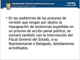  En las audiencias de los procesos de
  revisión que tengan por objeto la
  impugnación de sentencias expedidas en
  un proceso de acción penal pública, se
  contará también con la intervención del
  Fiscal General del Estado, o su
  Representante o Delegado, debidamente
  acreditados.

                                       35
 