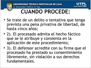 CUANDO PROCEDE:
 Se trate de un delito o tentativa que tenga
  prevista una pena privativa de libertad, de
  hasta cinco años;
 2). El procesado admita el hecho fáctico
  que se le atribuye y consienta en la
  aplicación de este procedimiento;
 3). El defensor acredite con su firma que el
  procesado ha prestado su consentimiento
  libremente, sin violación a sus derechos
  fundamentales.                           45
 