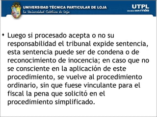  Luego si procesado acepta o no su
  responsabilidad el tribunal expide sentencia,
  esta sentencia puede ser de condena o de
  reconocimiento de inocencia; en caso que no
  se consciente en la aplicación de este
  procedimiento, se vuelve al procedimiento
  ordinario, sin que fuese vinculante para el
  fiscal la pena que solicitó en el
  procedimiento simplificado.
                                            54
 