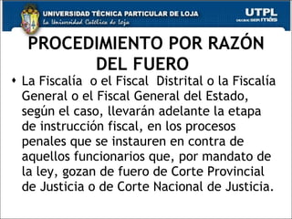 PROCEDIMIENTO POR RAZÓN
         DEL FUERO
 La Fiscalía o el Fiscal Distrital o la Fiscalía
  General o el Fiscal General del Estado,
  según el caso, llevarán adelante la etapa
  de instrucción fiscal, en los procesos
  penales que se instauren en contra de
  aquellos funcionarios que, por mandato de
  la ley, gozan de fuero de Corte Provincial
  de Justicia o de Corte Nacional de Justicia.
 