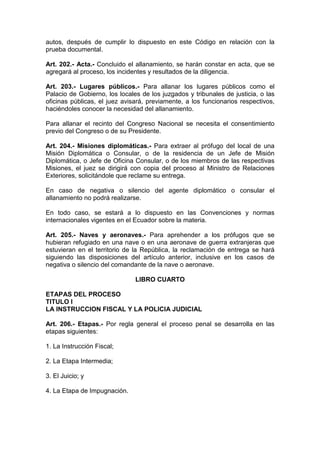 autos, después de cumplir lo dispuesto en este Código en relación con la
prueba documental.

Art. 202.- Acta.- Concluido el allanamiento, se harán constar en acta, que se
agregará al proceso, los incidentes y resultados de la diligencia.

Art. 203.- Lugares públicos.- Para allanar los lugares públicos como el
Palacio de Gobierno, los locales de los juzgados y tribunales de justicia, o las
oficinas públicas, el juez avisará, previamente, a los funcionarios respectivos,
haciéndoles conocer la necesidad del allanamiento.

Para allanar el recinto del Congreso Nacional se necesita el consentimiento
previo del Congreso o de su Presidente.

Art. 204.- Misiones diplomáticas.- Para extraer al prófugo del local de una
Misión Diplomática o Consular, o de la residencia de un Jefe de Misión
Diplomática, o Jefe de Oficina Consular, o de los miembros de las respectivas
Misiones, el juez se dirigirá con copia del proceso al Ministro de Relaciones
Exteriores, solicitándole que reclame su entrega.

En caso de negativa o silencio del agente diplomático o consular el
allanamiento no podrá realizarse.

En todo caso, se estará a lo dispuesto en las Convenciones y normas
internacionales vigentes en el Ecuador sobre la materia.

Art. 205.- Naves y aeronaves.- Para aprehender a los prófugos que se
hubieran refugiado en una nave o en una aeronave de guerra extranjeras que
estuvieran en el territorio de la República, la reclamación de entrega se hará
siguiendo las disposiciones del artículo anterior, inclusive en los casos de
negativa o silencio del comandante de la nave o aeronave.

                               LIBRO CUARTO

ETAPAS DEL PROCESO
TITULO I
LA INSTRUCCION FISCAL Y LA POLICIA JUDICIAL

Art. 206.- Etapas.- Por regla general el proceso penal se desarrolla en las
etapas siguientes:

1. La Instrucción Fiscal;

2. La Etapa Intermedia;

3. El Juicio; y

4. La Etapa de Impugnación.
 